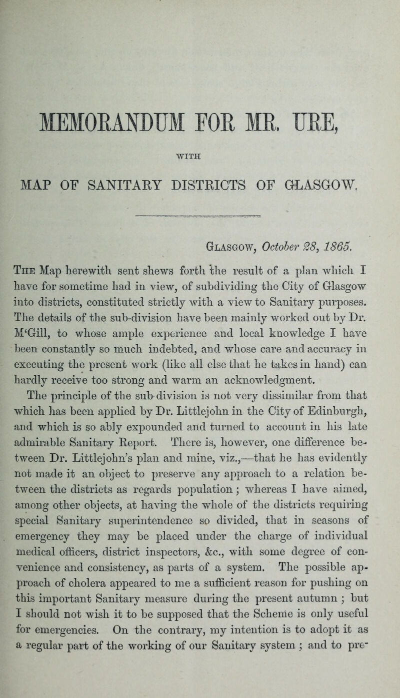 MEMORANDUM FOR MR. URE, WITH MAP OF SANITARY DISTRICTS OF GLASGOW. Glasgow, October 28,1865. The Map herewith sent shews forth the result of a plan which I have for sometime had in view, of subdividing the City of Glasgow into districts, constituted strictly with a view to Sanitary purposes. The details of the sub-division have been mainly -worked out by Dr. M‘Gill, to whose ample experience and local knowledge I have been constantly so much indebted, and whose care and accuracy in executing the present work (like all else that he takes in hand) can hardly receive too strong and warm an acknowledgment. The principle of the sub-division is not very dissimilar from that which has been applied by Dr. Littlejohn in the City of Edinburgh, and which is so ably expounded and turned to account in his late admirable Sanitary Report. There is, however, one difference be- tween Dr. Littlejohn’s plan and mine, viz.,—that he has evidently not made it an object to preserve any approach to a relation be- tween the districts as regards population; whereas I have aimed, among other objects, at having the whole of the districts requiring special Sanitary superintendence so divided, that in seasons of emergency they may be placed under the charge of individual medical officers, district inspectors, &c., with some degree of con- venience and consistency, as parts of a system. The possible ap- proach of cholera appeared to me a sufficient reason for pushing on this important Sanitary measure during the present autumn ; but I should not wish it to be supposed that the Scheme is only useful for emergencies. On the contrary, my intention is to adopt it as a regular part of the working of our Sanitary system ; and to pre-