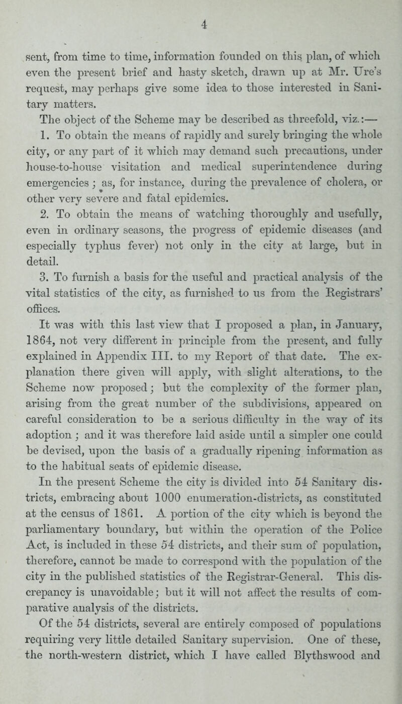 sent, from time to time, information founded on this plan, of which even the present brief and hasty sketch, drawn up at Mr. Ure’s request, may perhaps give some idea to those interested in Sani- tary matters. The object of the Scheme may be described as threefold, viz.:— 1. To obtain the means of rapidly and surely bringing the whole city, or any part of it which may demand such precautions, under house-to-house visitation and medical superintendence during emergencies ; as, for instance, during the prevalence of cholera, or other very severe and fatal epidemics. 2. To obtain the means of watching thoroughly and usefully, even in ordinary seasons, the progress of epidemic diseases (and especially typhus fever) not only in the city at large, but in detail. 3. To furnish a basis for the useful and practical analysis of the vital statistics of the city, as furnished to us from the Registrars’ offices. It was with this last view that I proposed a plan, in January, 1864, not very different in principle from the present, and fully explained in Appendix III. to my Report of that date. The ex- planation there given will apply, with slight alterations, to the Scheme now proposed; but the complexity of the former plan, arising from the great number of the subdivisions, appeared on careful consideration to be a serious difficulty in the way of its adoption ; and it was therefore laid aside until a simpler one could be devised, upon the basis of a gradually ripening information as to the habitual seats of epidemic disease. In the present Scheme the city is divided into 54 Sanitary dis- tricts, embracing about 1000 enumeration-districts, as constituted at the census of 1861. A portion of the city which is beyond the parliamentary boundary, but within the operation of the Police Act, is included in these 54 districts, and their sum of population, therefore, cannot be made to correspond with the population of the city in the published statistics of the Registrar-General. This dis- crepancy is unavoidable; but it will not affect the results of com- parative analysis of the districts. Of the 54 districts, several are entirely composed of populations requiring very little detailed Sanitary supervision. One of these, the north-western district, which I have called Blythswood and