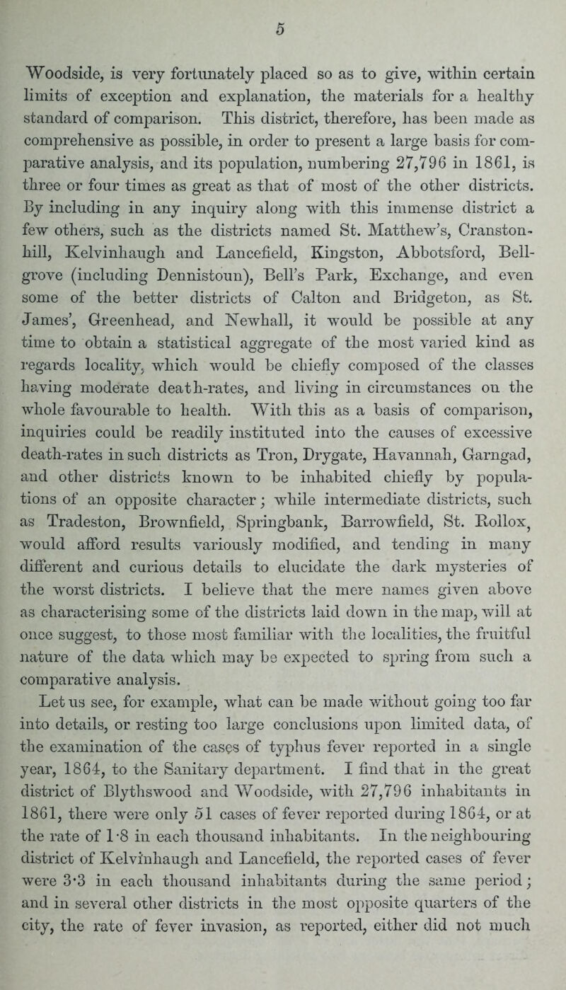 Woodside, is very fortunately placed so as to give, within certain limits of exception and explanation, the materials for a healthy standard of comparison. This district, therefore, has been made as comprehensive as possible, in order to present a large basis for com- parative analysis, and its population, numbering 27,796 in 1861, is three or four times as great as that of most of the other districts. By including in any inquiry along with this immense district a few others, such as the districts named St. Matthew’s, Cranston- hill, Kelvinhaugh and Lancefield, Kingston, Abbotsford, Bell- grove (including Dennistoun), Bell’s Park, Exchange, and even some of the better districts of Calton and Bridgeton, as St. James’, Greenhead, and Newhall, it would be possible at any time to obtain a statistical aggregate of the most varied kind as regards locality, which would be chiefly composed of the classes having moderate death-rates, and living in circumstances on the whole favourable to health. With this as a basis of comparison, inquiries could be readily instituted into the causes of excessive death-rates in such districts as Tron, Drygate, Havannah, Garngad, and other districts known to be inhabited chiefly by popula- tions of an opposite character; while intermediate districts, such as Tradeston, Brownfield, Springbank, Barrowfield, St. Bollox, would afford results variously modified, and tending in many different and curious details to elucidate the dark mysteries of the worst districts. I believe that the mere names given above as characterising some of the districts laid down in the map, will at once suggest, to those most familiar with the localities, the fruitful nature of the data which may be expected to spring from such a comparative analysis. Let us see, for example, what can be made without going too far into details, or resting too large conclusions upon limited data, of the examination of the cases of typhus fever reported in a single year, 1864, to the Sanitary department. I find that in the great district of Blythswood and Woodside, with 27,796 inhabitants in 1861, there were only 51 cases of fever reported during 1864, or at the rate of 1 -8 in each thousand inhabitants. In the neighbouring district of Kelvinhaugh and Lancefield, the reported cases of fever were 3*3 in each thousand inhabitants during the same period; and in several other districts in the most opposite quarters of the city, the rate of fever invasion, as reported, either did not much