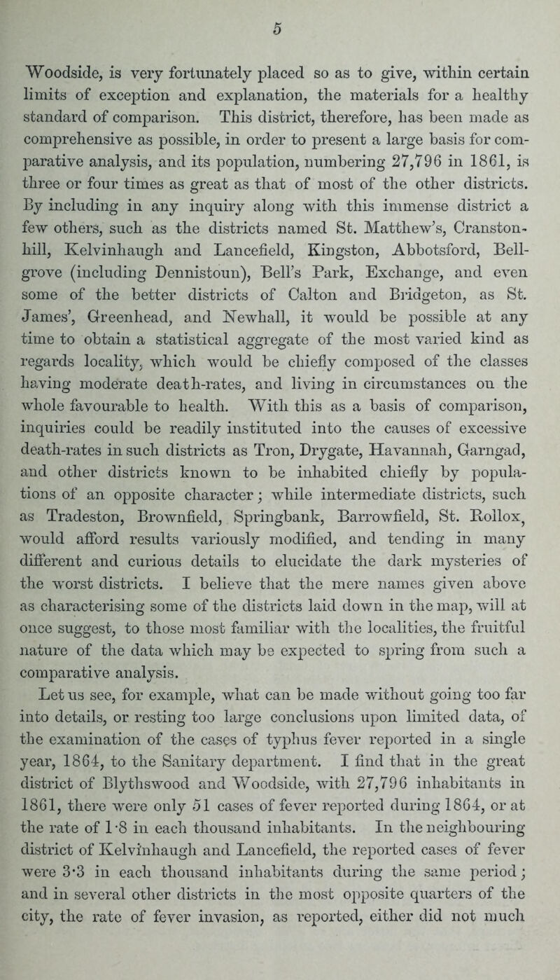 Woodside, is very fortunately placed so as to give, within certain limits of exception and explanation, the materials for a healthy standard of comparison. This district, therefore, has been made as comprehensive as possible, in order to present a large basis for com- parative analysis, and its population, numbering 27,796 in 1861, is three or four times as great as that of most of the other districts. By including in any inquiry along with this immense district a few others, such as the districts named St. Matthew’s, Cranston- hill, Kelvinhaugh and Lancefield, Kingston, Abbotsford, Bell- grove (including Dennistoun), Bell’s Park, Exchange, and even some of the better districts of Calton and Bridgeton, as St. James’, Greenhead, and Newhall, it would be possible at any time to obtain a statistical aggregate of the most varied kind as regards locality, which would be chiefly composed of the classes having moderate death-rates, and living in circumstances on the whole favourable to health. With this as a basis of comparison, inquiries could be readily instituted into the causes of excessive death-rates in such districts as Tron, Drygate, Havannah, Garngad, and other districts known to be inhabited chiefly by popula- tions of an opposite character; while intermediate districts, such as Tradeston, Brownfield, Springbank, Barrowfield, St. Bollox, would afford results variously modified, and tending in many different and curious details to elucidate the dark mysteries of the worst districts. I believe that the mere names given above as characterising some of the districts laid down in the map, will at once suggest, to those most familiar with the localities, the fruitful nature of the data which may be expected to spring from such a comparative analysis. Let us see, for example, what can be made without going too far into details, or resting too large conclusions upon limited data, of the examination of the cases of typhus fever reported in a single year, 1864, to the Sanitary department. I find that in the great district of Blythswood and Woodside, with 27,796 inhabitants in 1861, there were only 51 cases of fever reported during 1864, or at the rate of 1 -8 in each thousand inhabitants. In the neighbouring district of Kelvinhaugh and Lancefield, the reported cases of fever were 3*3 in each thousand inhabitants during the same period; and in several other districts in the most opposite quarters of the city, the rate of fever invasion, as reported, either did not much