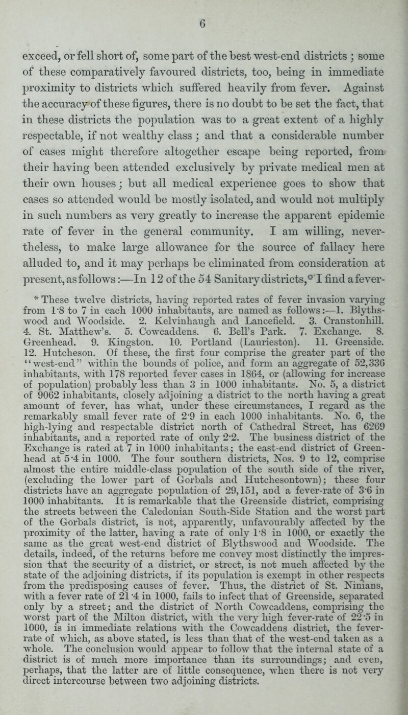 exceed, or fell short of, some part of the best west-end districts ; some of these comparatively favoured districts, too, being in immediate proximity to districts which suffered heavily from fever. Against the accuracy of these figures, there is no doubt to be set the fact, that in these districts the population was to a great extent of a highly respectable, if not wealthy class ; and that a considerable number of cases might therefore altogether escape being reported, from their having been attended exclusively by private medical men at their own houses; but all medical experience goes to show that cases so attended would be mostly isolated, and would not multiply in such numbers as very greatly to increase the apparent epidemic rate of fever in the general community. I am willing, never- theless, to make large allowance for the source of fallacy here alluded to, and it may perhaps be eliminated from consideration at present, as follows:—In 12 of the 5 4 Sanitary districts, °'I find afever- * These twelve districts, having reported rates of fever invasion varying from 1*8 to 7 in each 1000 inhabitants, are named as follows:—1. Blyths- wood and Woodside. 2. Kelvinhaugh and Lancefield. 3. Cranstonliill. 4. St. Matthew’s. 5. Cowcaddens. 6. Bell’s Park. 7. Exchange. 8. Greenhead. 9. Kingston. 10. Portland (Laurieston). 11. Greenside. 12. Hutcheson. Of these, the first four comprise the greater part of the “west-end” within the bounds of police, and form an aggregate of 52,336 inhabitants, with 178 reported fever cases in 1864, or (allowing for increase of population) probably less than 3 in 1000 inhabitants. No. 5, a district of 9062 inhabitants, closely adjoining a district to the north having a great amount of fever, has what, under these circumstances, I regard as the remarkably small fever rate of 2-9 in each 1000 inhabitants. No. 6, the high-lying and respectable district north of Cathedral Street, has 6269 inhabitants, and a reported rate of only 2 2. The business district of the Exchange is rated at 7 in 1000 inhabitants; the east-end district of Green- head at 5‘4 in 1000. The four southern districts, Nos. 9 to 12, comprise almost the entire middle-class population of the south side of the river, (excluding the lower part of Gorbals and Hutchesontown); these four districts have an aggregate population of 29,151, and a fever-rate of 3 6 in 1000 inhabitants. It is remai'kable that the Greenside district, comprising the streets between the Caledonian South-Side Station and the worst part of the Gorbals district, is not, apparently, unfavourably affected by the proximity of the latter, having a rate of only P8 in 1000, or exactly the same as the great west-end district of Blythswood and Woodside. The details, indeed, of the returns before me convey most distinctly the impres- sion that the security of a district, or street, is not much affected by the state of the adjoining districts, if its population is exempt in other respects from the predisposing causes of fever. Thus, the district of St. Ninians, with a fever rate of 21-4 in 1000, fails to infect that of Greenside, separated only by a street; and the district of North CowTcaddens, comprising the worst part of the Milton district, with the very high fever-rate of 22 o in 1000, is in immediate relations with the Cowcaddens district, the fever- rate of which, as above stated, is less than that of the west-end taken as a whole. The conclusion would appear to follow that the internal state of a district is of much more importance than its surroundings; and even, perhaps, that the latter are of little consequence, when there is not very direct intercourse between two adjoining districts.