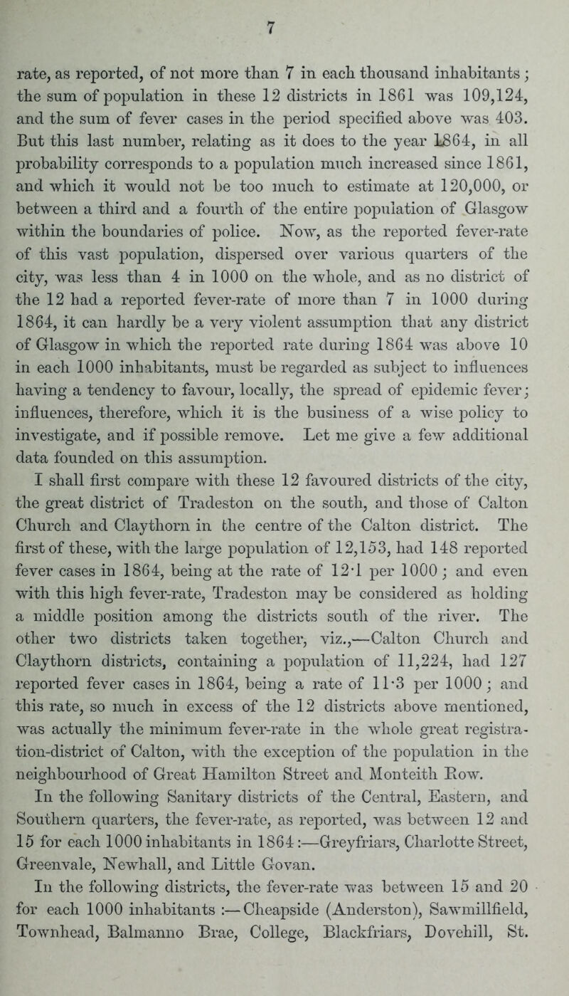 rate, as reported, of not more than 7 in each thousand inhabitants; the sum of population in these 12 districts in 1861 was 109,124, and the sum of fever cases in the period specified above was 403. But this last number, relating as it does to the year 1864, in all probability corresponds to a population much increased since 1861, and which it would not be too much to estimate at 120,000, or between a third and a fourth of the entire population of Glasgow within the boundaries of police. Now, as the reported fever-rate of this vast population, dispersed over various quarters of the city, was less than 4 in 1000 on the whole, and as no district of the 12 had a reported fever-rate of more than 7 in 1000 during 1864, it can hardly be a very violent assumption that any district of Glasgow in which the reported rate during 1864 was above 10 in each 1000 inhabitants, must be regarded as subject to influences having a tendency to favour, locally, the spread of epidemic fever; influences, therefore, which it is the business of a wise policy to investigate, and if possible remove. Let me give a few additional data founded on this assumption. I shall first compare with these 12 favoured districts of the city, the great district of Tradeston on the south, and those of Calton Church and Claythorn in the centre of the Calton district. The first of these, with the large population of 12,153, had 148 reported fever cases in 1864, being at the rate of 12T per 1000; and even with this high fever-rate, Tradeston may be considered as holding a middle position among the districts south of the river. The other two districts taken together, viz.,—Calton Church and Claythorn districts, containing a population of 11,224, had 127 reported fever cases in 1864, being a rate of 11*3 per 1000; and this rate, so much in excess of the 12 districts above mentioned, was actually the minimum fever-rate in the whole great registra- tion-district of Calton, with the exception of the population in the neighbourhood of Great Hamilton Street and Monteith Row. In the following Sanitary districts of the Central, Eastern, and Southern quarters, the fever-rate, as reported, was between 12 and 15 for each 1000 inhabitants in 1864:—Grey friars, Charlotte Street, Greenvale, Newhall, and Little Go van. In the following districts, the fever-rate was between 15 and 20 for each 1000 inhabitants :—Cheapside (Anderston), Sawmillfield, Townhead, Balmanno Brae, College, Blackfriars, Dovehill, St.