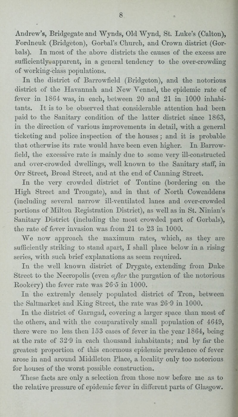 Andrew’s, Bridgegate and Wynds, Old Wynd, St. Luke’s (Calton), Fordneuk (Bridgeton), Gorbal’s Churcli, and Crown district (Gor- bals). In most of the above districts the causes of the excess are sufficiently., apparent, in a general tendency to the over-crowding of working-class populations. In the district of Barrowfield (Bridgeton), and the notorious district of the Havannah and New Vennel, the epidemic rate of fever in 1864 was, in each, between 20 and 21 in 1000 inhabi- tants. It is to be observed that considerable attention had been paid to the Sanitary condition of the latter district since 1863, in the direction of various improvements in detail, with a general ticketing and police inspection of the houses; and it is probable that otherwise its rate would have been even higher. In Barrow- field, the excessive rate is mainly due to some very ill-constructed and over-crowded dwellings, well known to the Sanitary staff, in Orr Street, Broad Street, and at the end of Canning Street. In the very crowded district of Tontine (bordering on the High Street and Trongate), and in that of North Cowcaddens (including several narrow ill-ventilated lanes and over-crowded portions of Milton Registration District), as well as in St. Ninian’s Sanitary District (including the most crowded part of Gorbals), the rate of fever invasion was from 21 to 23 in 1000. We now approach the maximum rates, which, as they are sufficiently striking to stand apart, I shall place below in a rising series, with such brief explanations as seem required. In the well known district of Drygate, extending from Duke Street to the Necropolis (even after the purgation of the notorious Bookery) the fever rate was 26*5 in 1000. In the extremly densely populated district of Tron, between the Saltmarket and King Street, the rate was 26-9 in 1000. In the district of Garngad, covering a larger space than most of the others, and with the comparatively small population of 4649, there were no less then 153 cases of fever in the year 1864, being at the rate of 32-9 in each thousand inhabitants; and by far the greatest proportion of this enormous epidemic prevalence of fever arose in and around Middleton Place, a locality only too notorious for houses of the worst possible construction. These facts are only a selection from those now before me as to the relative pressure of epidemic fever in different parts of Glasgow.