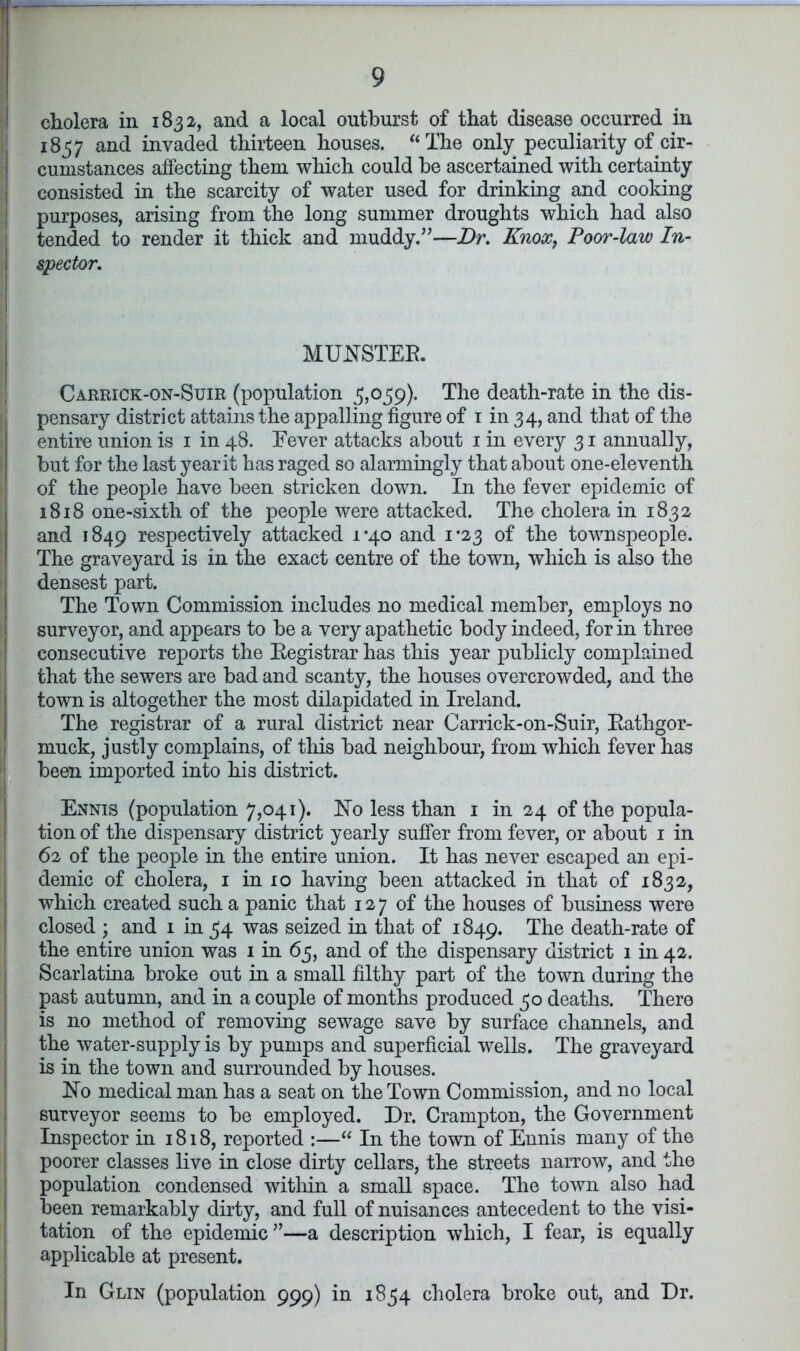 cholera in 1832, and a local outburst of that disease occurred in 1837 and invaded thirteen houses. “The only peculiarity of cir- cumstances affecting them which could he ascertained with certainty consisted in the scarcity of water used for drinking and cooking purposes, arising from the long summer droughts which had also tended to render it thick and muddy.”—Dr. Knox, Poor-law In- spector. MUNSTER. Carrick-on-Suir (population 3,039). The death-rate in the dis- pensary district attains the appalling figure of 1 in 34, and that of the entire union is 1 in 48. Fever attacks about 1 in every 31 annually, but for the last year it has raged so alarmingly that about one-eleventh of the people have been stricken down. In the fever epidemic of 1818 one-sixth of the people were attacked. The cholera in 1832 and 1849 respectively attacked i‘4o and i#23 of the townspeople. The graveyard is in the exact centre of the town, which is also the densest part. The Town Commission includes no medical member, employs no surveyor, and appears to be a very apathetic body indeed, for in three consecutive reports the Registrar has this year publicly complained that the sewers are bad and scanty, the houses overcrowded, and the town is altogether the most dilapidated in Ireland. The registrar of a rural district near Carrick-on-Suir, Rathgor- muck, justly complains, of this bad neighbour, from which fever has been imported into his district. Ennis (population 7,041). No less than 1 in 24 of the popula- tion of the dispensary district yearly suffer from fever, or about 1 in 62 of the people in the entire union. It has never escaped an epi- demic of cholera, 1 in 10 having been attacked in that of 1832, which created such a panic that 127 of the houses of business were closed ; and 1 in 34 was seized in that of 1849. The death-rate of the entire union was 1 in 63, and of the dispensary district 1 in 42. Scarlatina broke out in a small filthy part of the town during the past autumn, and in a couple of months produced 30 deaths. There is no method of removing sewage save by surface channels, and the water-supply is by pumps and superficial wells. The graveyard is in the town and surrounded by houses. No medical man has a seat on the Town Commission, and no local surveyor seems to be employed. Dr. Crampton, the Government Inspector in 1818, reported :—“ In the town of Ennis many of the poorer classes live in close dirty cellars, the streets narrow, and the population condensed within a small space. The town also had been remarkably dirty, and full of nuisances antecedent to the visi- tation of the epidemic”—a description which, I fear, is equally applicable at present. In Glin (population 999) in 1834 cholera broke out, and Dr.