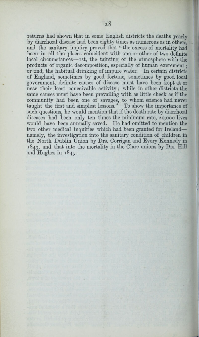 returns had shown that in some English districts the deaths yearly by diarrhceal disease had been eighty times as numerous as in others, and the sanitary inquiry proved that “ the excess of mortality had been in all the places coincident with one or other of two definite local circumstances—ist, the tainting of the atmosphere with the products of organic decomposition, especially of human excrement; or 2nd, the habitual drinking of impure water. In certain districts of England, sometimes by good fortune, sometimes by good local government, definite causes of disease must have been kept at or near their least conceivable activity; while in other districts the same causes must have been prevailing with as little check as if the community had been one of savages, to whom science had never taught the first and simplest lessons.” To show the importance of such questions, he would mention that if the death rate by diarrhoeal diseases had been only ten times the minimum rate, 20,000 lives would have been annually saved. He had omitted to mention the two other medical inquiries which had been granted for Ireland— namely, the investigation into the sanitary condition of children in the North Dublin Union by Drs. Corrigan and Evory Kennedy in 1843, and that into the mortality in the Clare unions by Drs. Hill and Hughes in 1849.