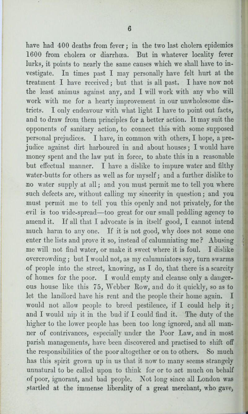 have had 400 deaths from fever; in the two last cholera epidemics 1600 from cholera or diarrhoea. But in whatever locality fever lurks, it points to nearly the same causes which we shall have to in- vestigate. In times past I may personally have felt hurt at the treatment I have received; but that is all past. I have now not the least animus against any, and I will work with any who will work with me for a hearty improvement in our unwholesome dis- tricts. I only endeavour with what light I have to point out facts, and to draw from them principles for a better action. It may suit the opponents of sanitary action, to connect this with some supposed personal prejudices. I have, in common with others, I hope, a pre- judice against dirt harboured in and about houses; I would have money spent and the law put in force, to abate this in a reasonable but effectual manner. I have a dislike to impure water and filthy water-butts for others as well as for myself; and a further dislike to no water supply at all; and you must permit me to tell you where such defects are, without calling my sincerity in question; and you must permit me to tell you this openly and not privately, for the evil is too wide-spread—too great for our small peddling agency to amend it. If all that I advocate is in itself good, I cannot intend much harm to any one. If it is not good, why does not some one enter the lists and prove it so, instead of calumniating me ? Abusing me will not find water, or make it sweet where it is foul. I dislike overcrowding; but I would not, as my calumniators say, turn swarms of people into the street, knowing, as I do, that there is a scarcity of homes for the poor. I would empty and cleanse only a danger- ous house like this 75, Webber Row, and do it quickly, so as to let the landlord have his rent and the people their home again. I would not allow people to breed pestilence, if I could help it; and I would nip it in the bud if I could find it. The duty of the higher to the lower people has been too long ignored, and all man- ner of contrivances, especially under the Poor Law, and in most parish managements, have been discovered and practised to shift off the responsibilities of the poor altogether or on to others. So much has this spirit grown up in us that it now to many seems strangely unnatural to be called upon to think for or to act much on behalf of poor, ignorant, and bad people. Not long since all London was startled at the immense liberality of a great merchant, who gave. a