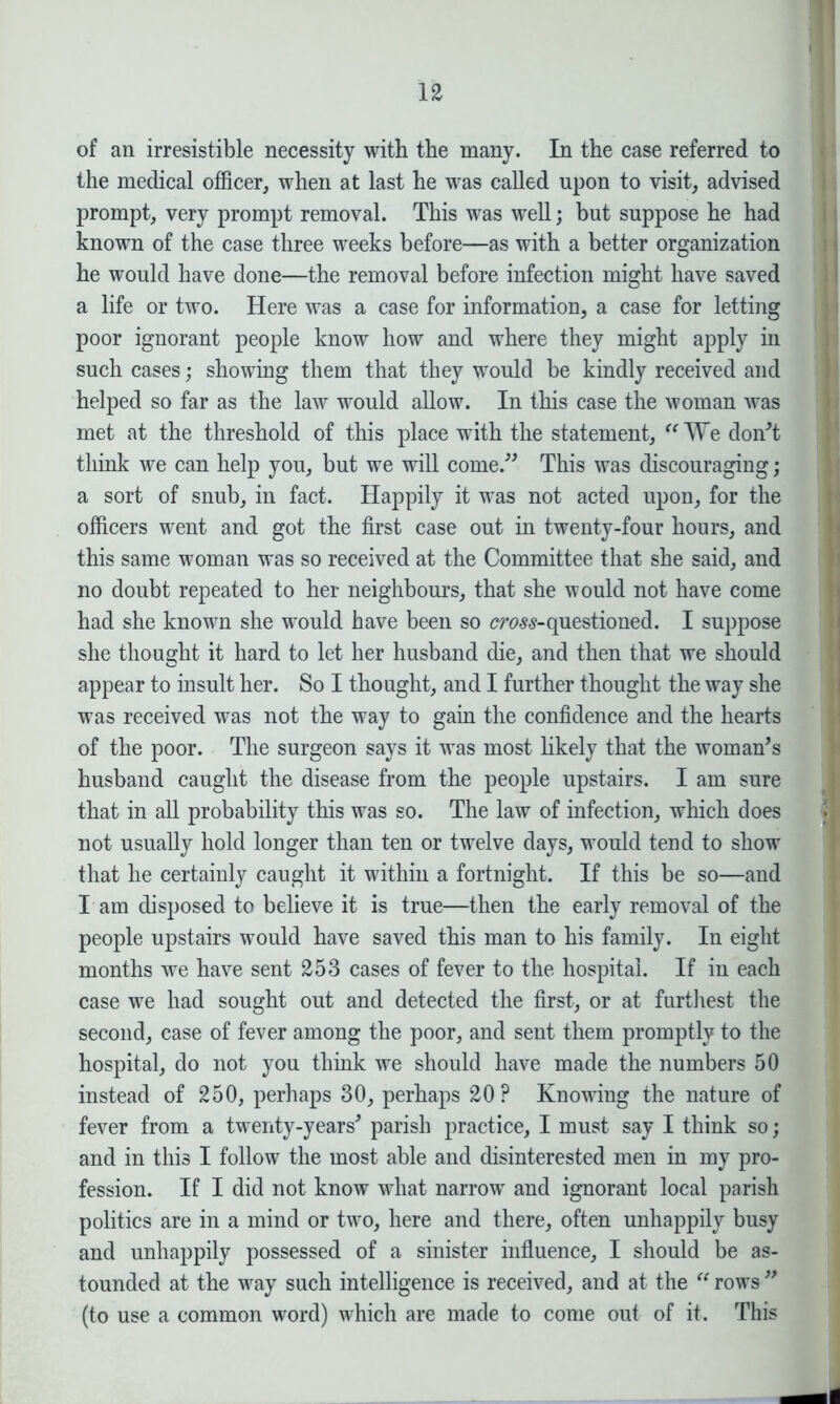 of an irresistible necessity with the many. In the case referred to the medical officer, when at last he was called upon to visit, advised prompt, very prompt removal. This was well; but suppose he had known of the case three weeks before—as with a better organization he would have done—the removal before infection might have saved a life or two. Here was a case for information, a case for letting poor ignorant people know how and where they might apply in such cases; showing them that they would be kindly received and helped so far as the law would allow. In this case the woman was met at the threshold of this place with the statement, “We don't think we can help you, but we will come. This was discouraging; a sort of snub, in fact. Happily it was not acted upon, for the officers went and got the first case out in twenty-four hours, and this same woman was so received at the Committee that she said, and no doubt repeated to her neighbours, that she would not have come had she known she would have been so crass-questioned. I suppose she thought it hard to let her husband die, and then that we should appear to insult her. So I thought, and I further thought the way she was received was not the way to gain the confidence and the hearts of the poor. The surgeon says it was most likely that the woman's husband caught the disease from the people upstairs. I am sure that in all probability this was so. The law of infection, which does not usually hold longer than ten or twelve days, would tend to show that he certainly caught it within a fortnight. If this be so—and I am disposed to believe it is true—then the early removal of the people upstairs would have saved this man to his family. In eight months we have sent 253 cases of fever to the hospital. If in each case we had sought out and detected the first, or at furthest the second, case of fever among the poor, and sent them promptly to the hospital, do not you think we should have made the numbers 50 instead of 250, perhaps 30, perhaps 20? Knowing the nature of fever from a twenty-years' parish practice, I must say I think so; and in this I follow the most able and disinterested men in my pro- fession. If I did not know what narrow and ignorant local parish politics are in a mind or two, here and there, often unhappily busy and unhappily possessed of a sinister influence, I should be as- tounded at the way such intelligence is received, and at the “ rows  (to use a common word) which are made to come out of it. This