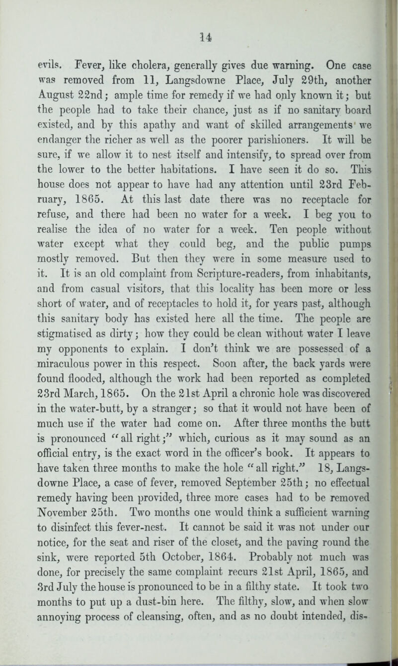 evils. Fever, like cholera, generally gives due warning. One case was removed from 11, Langsdowne Place, July 29th, another August 22nd; ample time for remedy if we had only known it; but the people had to take their chance, just as if no sanitary board existed, and by this apathy and want of skilled arrangements’ we endanger the richer as well as the poorer parishioners. It will be sure, if we allow it to nest itself and intensify, to spread over from the lower to the better habitations. I have seen it do so. This house does not appear to have had any attention until 23rd Feb- ruary, 1865. At this last date there was no receptacle for refuse, and there had been no water for a week. I beg you to realise the idea of no water for a week. Ten people without water except what they could beg, and the public pumps mostly removed. But then they were in some measure used to it. It is an old complaint from Scripture-readers, from inhabitants, and from casual visitors, that this locality has been more or less short of water, and of receptacles to hold it, for years past, although this sanitary body has existed here all the time. The people are stigmatised as dirty; how they could be clean without water I leave my opponents to explain. I don’t think we are possessed of a miraculous power in this respect. Soon after, the back yards were found flooded, although the work had been reported as completed 23rd March, 1865. On the 21st April a chronic hole was discovered in the water-butt, by a stranger; so that it would not have been of much use if the water had come on. After three months the butt is pronounced “ all right;” which, curious as it may sound as an official entry, is the exact word in the officer’s book. It appears to have taken three months to make the hole all right.” 18, Langs- downe Place, a case of fever, removed September 25th; no effectual remedy having been provided, three more cases had to be removed November 25th. Two months one would think a sufficient warning to disinfect this fever-nest. It cannot be said it was not under our notice, for the seat and riser of the closet, and the paving round the sink, were reported 5th October, 1864. Probably not much was done, for precisely the same complaint recurs 21st April, 1865, and 3rd July the house is pronounced to be in a filthy state. It took two months to put up a dust-bin here. The filthy, slow, and when slow annoying process of cleansing, often, and as no doubt intended, dis-