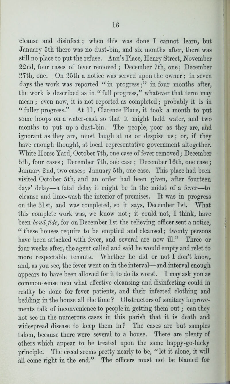 cleanse and disinfect; when this was done I cannot learn, but January 5th there was no dust-bin, and six months after, there was still no place to put the refuse. Ann's Place, Henry Street, November 22nd, four cases of fever removed; December 7th, one; December 27th, one. On 25th a notice was served upon the owner; in seven days the work was reported “ in progress; in four months after, the work is described as in “ full progress, whatever that term may mean ; even now, it is not reported as completed; probably it is in “ fuller progress. At 11, Clarence Place, it took a month to put some hoops on a water-cask so that it might hold water, and two months to put up a dust-bin. The people, poor as they are, and ignorant as they are, must laugh at us or despise us; or, if they have enough thought, at local representative government altogether. White Horse Yard, October 7th, one case of fever removed; December 5th, four cases; December 7th, one case; December 16th, one case; January 2nd, two cases; January 5th, one case. This place had been visited October 5th, and an order had been given, after fourteen days' delay—a fatal delay it might be in the midst of a fever—to cleanse and lime-wash the interior of premises. It was in progress on the 81st, and was completed, so it says, December 1st. What this complete work was, we know not; it could not, I think, have been bond fide3 for on December 1st the relieving officer sent a notice, “ these houses require to be emptied and cleansed; twenty persons have been attacked with fever, and several are now ill. Three or four weeks after, the agent called and said he would empty and relet to more respectable tenants. Whether he did or not I don't know, and, as you see, the fever went on in the interval—and interval enough appears to have been allowed for it to do its worst. I may ask you as common-sense men what effective cleansing and disinfecting could in reality be done for fever patients, and their infected clothing and bedding in the house all the time ? Obstructors of sanitary improve- ments talk of inconvenience to people in getting them out ; can they not see in the numerous cases in this parish that it is death and widespread disease to keep them in ? The cases are but samples taken, because there were several to a house. There are plenty of others which appear to be treated upon the same happy-go-lucky principle. The creed seems pretty nearly to be, “ let it alone, it will all come right in the end. The officers must not be blamed for