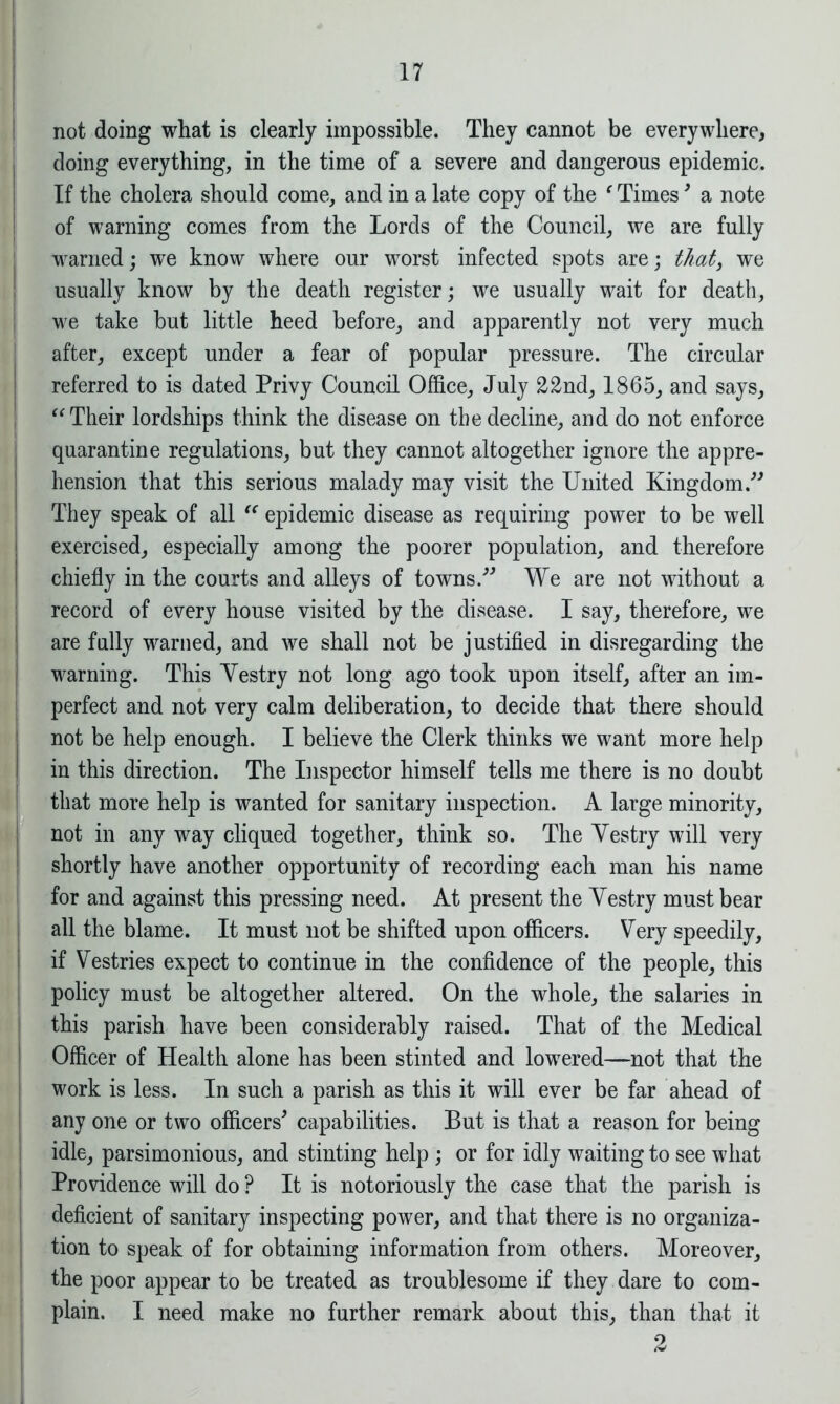 I 17 not doing what is clearly impossible. They cannot be everywhere, doing everything, in the time of a severe and dangerous epidemic. If the cholera should come, and in a late copy of the f Times3 a note of warning comes from the Lords of the Council, we are fully warned; we know where our worst infected spots are; that, we usually know by the death register; we usually wait for death, we take but little heed before, and apparently not very much after, except under a fear of popular pressure. The circular referred to is dated Privy Council Office, July 22nd, 1865, and says, “ Their lordships think the disease on the decline, and do not enforce quarantine regulations, but they cannot altogether ignore the appre- hension that this serious malady may visit the United Kingdom.” They speak of all “ epidemic disease as requiring power to be well exercised, especially among the poorer population, and therefore chiefly in the courts and alleys of towns.” We are not without a record of every house visited by the disease. I say, therefore, we are fully warned, and we shall not be justified in disregarding the warning. This Yestry not long ago took upon itself, after an im- perfect and not very calm deliberation, to decide that there should not be help enough. I believe the Clerk thinks we want more help in this direction. The Inspector himself tells me there is no doubt that more help is wanted for sanitary inspection. A large minority, not in any way cliqued together, think so. The Yestry will very shortly have another opportunity of recording each man his name for and against this pressing need. At present the Yestry must bear all the blame. It must not be shifted upon officers. Very speedily, if Vestries expect to continue in the confidence of the people, this policy must be altogether altered. On the whole, the salaries in this parish have been considerably raised. That of the Medical Officer of Health alone has been stinted and lowered—not that the work is less. In such a parish as this it will ever be far ahead of any one or two officers* capabilities. But is that a reason for being idle, parsimonious, and stinting help ; or for idly waiting to see what Providence will do P It is notoriously the case that the parish is deficient of sanitary inspecting power, and that there is no organiza- tion to speak of for obtaining information from others. Moreover, the poor appear to be treated as troublesome if they dare to com- plain. I need make no further remark about this, than that it 2
