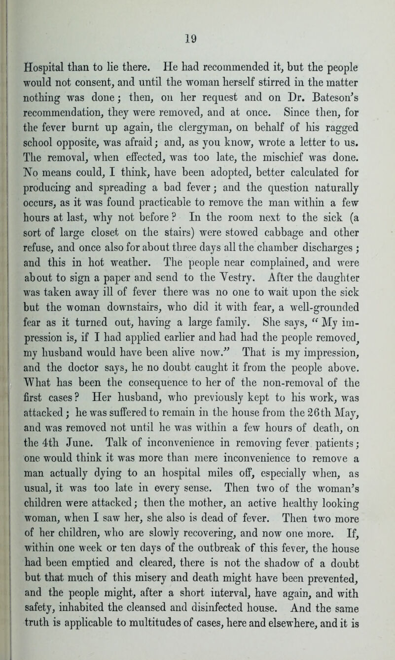 Hospital than to lie there. He had recommended it, but the people would not consent, and until the woman herself stirred in the matter nothing was done; then, on her request and on Dr. Bateson's recommendation, they were removed, and at once. Since then, for the fever burnt up again, the clergyman, on behalf of his ragged school opposite, was afraid; and, as you know, wrote a letter to us. The removal, when effected, was too late, the mischief was done. No means could, I think, have been adopted, better calculated for producing and spreading a bad fever; and the question naturally occurs, as it was found practicable to remove the man within a few hours at last, why not before ? In the room next to the sick (a sort of large closet on the stairs) were stowed cabbage and other refuse, and once also for about three days all the chamber discharges ; and this in hot weather. The people near complained, and were about to sign a paper and send to the Vestry. After the daughter was taken away ill of fever there was no one to wait upon the sick but the woman downstairs, who did it with fear, a well-grounded fear as it turned out, having a large family. She says, “ My im- pression is, if I had applied earlier and had had the people removed^ my husband would have been alive now. That is my impression, and the doctor says, he no doubt caught it from the people above. What has been the consequence to her of the non-removal of the first cases ? Her husband, who previously kept to his work, was attacked; he was suffered to remain in the house from the 26 th May, and was removed not until he was within a few hours of death, on the 4th June. Talk of inconvenience in removing fever patients; one would think it was more than mere inconvenience to remove a man actually dying to an hospital miles off, especially when, as usual, it was too late in every sense. Then two of the woman's children were attacked; then the mother, an active healthy looking woman, when I saw her, she also is dead of fever. Then two more of her children, who are slowly recovering, and now one more. If, within one week or ten days of the outbreak of this fever, the house had been emptied and cleared, there is not the shadow of a doubt but that much of this misery and death might have been prevented, and the people might, after a short interval, have again, and with safety, inhabited the cleansed and disinfected house. And the same truth is applicable to multitudes of cases, here and elsewhere, and it is
