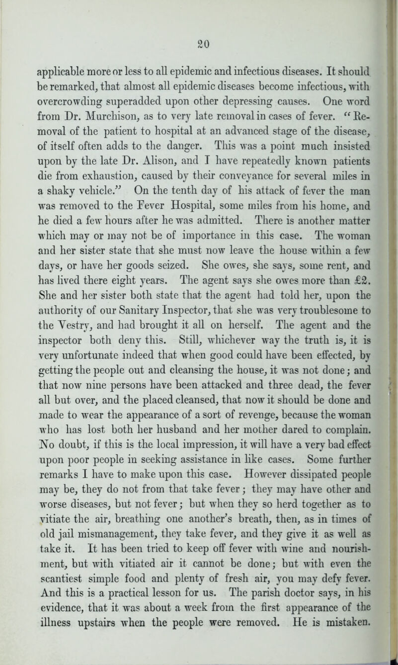 applicable more or less to all epidemic and infectious diseases. It should be remarked, that almost all epidemic diseases become infectious, with overcrowding superadded upon other depressing causes. One word from Dr. Murchison, as to very late removal in cases of fever. “ Re- moval of the patient to hospital at an advanced stage of the disease, of itself often adds to the danger. This was a point much insisted upon by the late Dr. Alison, and I have repeatedly known patients die from exhaustion, caused by their conveyance for several miles in a shaky vehicle.” On the tenth day of his attack of fever the man was removed to the Fever Hospital, some miles from his home, and he died a few hours after he was admitted. There is another matter which may or may not be of importance in this case. The woman and her sister state that she must now leave the house within a few days, or have her goods seized. She owes, she says, some rent, and has lived there eight years. The agent says she owes more than £2. She and her sister both state that the agent had told her, upon the authority of our Sanitary Inspector, that she was very troublesome to the Yestry, and had brought it all on herself. The agent and the inspector both deny this. Still, whichever way the truth is, it is very unfortunate indeed that when good could have been effected, by getting the people out and cleansing the house, it was not done; and that now nine persons have been attacked and three dead, the fever all but over, and the placed cleansed, that now it should be done and made to wear the appearance of a sort of revenge, because the woman who has lost both her husband and her mother dared to complain. No doubt, if this is the local impression, it will have a very bad effect upon poor people in seeking assistance in like cases. Some further remarks I have to make upon this case. However dissipated people may be, they do not from that take fever; they may have other and worse diseases, but not fever; but when they so herd together as to vitiate the air, breathing one another's breath, then, as in times of old jail mismanagement, they take fever, and they give it as well as take it. It has been tried to keep off fever with wine and nourish- ment, but with vitiated air it cannot be done; but with even the scantiest simple food and plenty of fresh air, you may defy fever. And this is a practical lesson for us. The parish doctor says, in his evidence, that it was about a week from the first appearance of the illness upstairs when the people were removed. He is mistaken.