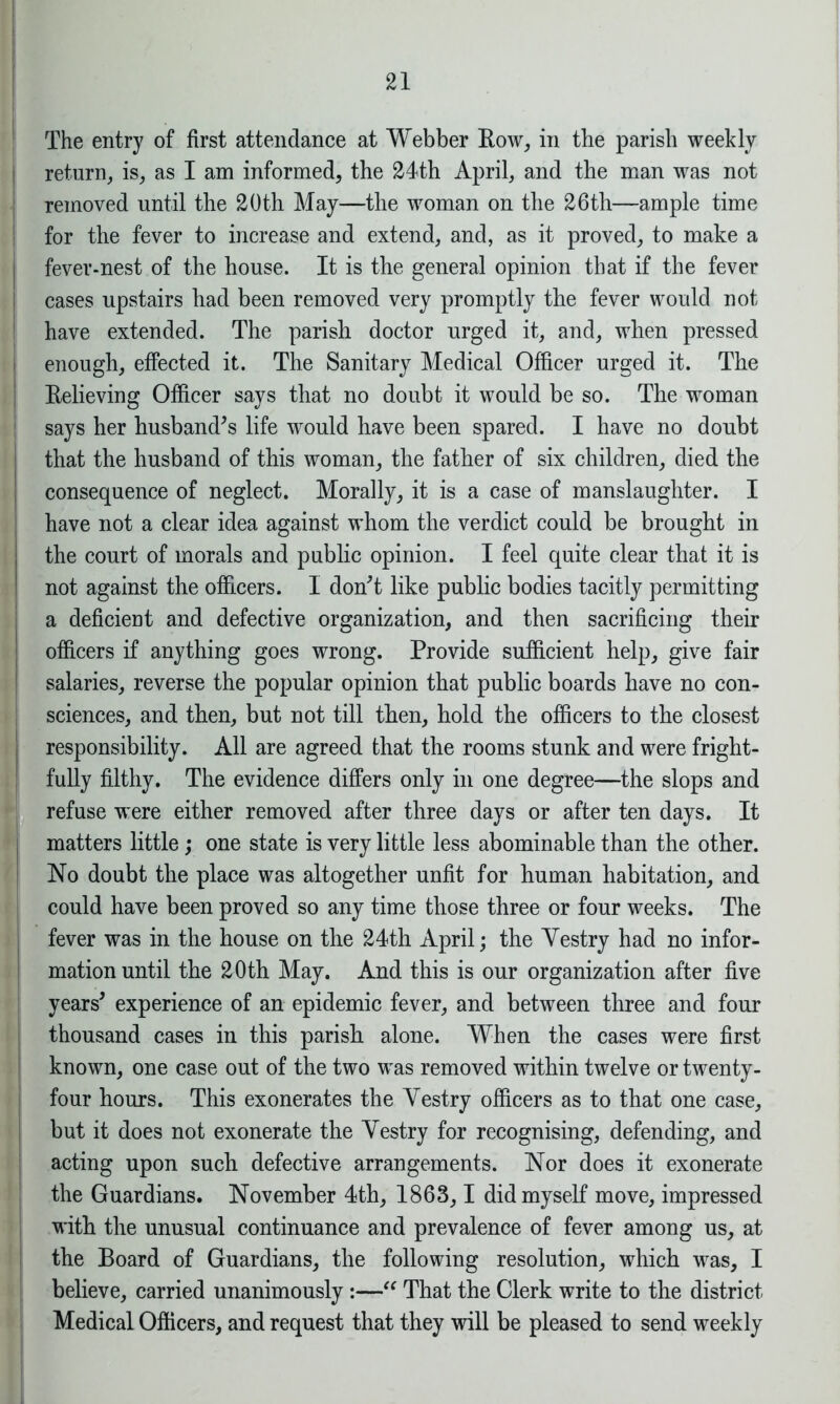 The entry of first attendance at Webber Row, in the parish weekly return, is, as I am informed, the 24th April, and the man was not removed until the 20th May—the woman on the 26th—ample time for the fever to increase and extend, and, as it proved, to make a fever-nest of the house. It is the general opinion that if the fever cases upstairs had been removed very promptly the fever would not have extended. The parish doctor urged it, and, when pressed enough, effected it. The Sanitary Medical Officer urged it. The Relieving Officer says that no doubt it would be so. The woman says her husband’s life would have been spared. I have no donbt that the husband of this woman, the father of six children, died the consequence of neglect. Morally, it is a case of manslaughter. I have not a clear idea against whom the verdict could be brought in the court of morals and public opinion. I feel quite clear that it is not against the officers. I don’t like public bodies tacitly permitting a deficient and defective organization, and then sacrificing their officers if anything goes wrong. Provide sufficient help, give fair salaries, reverse the popular opinion that public boards have no con- sciences, and then, but not till then, hold the officers to the closest responsibility. All are agreed that the rooms stunk and were fright- fully filthy. The evidence differs only in one degree—the slops and refuse were either removed after three days or after ten days. It matters little; one state is very little less abominable than the other. No doubt the place was altogether unfit for human habitation, and could have been proved so any time those three or four weeks. The fever was in the house on the 24th April; the Yestry had no infor- mation until the 20th May. And this is our organization after five years’ experience of an epidemic fever, and between three and four thousand cases in this parish alone. When the cases were first known, one case out of the two was removed within twelve or twenty- four hours. This exonerates the Yestry officers as to that one case, but it does not exonerate the Yestry for recognising, defending, and acting upon such defective arrangements. Nor does it exonerate the Guardians. November 4th, 1863,1 did myself move, impressed with the unusual continuance and prevalence of fever among us, at the Board of Guardians, the following resolution, which was, I believe, carried unanimously :—“ That the Clerk write to the district Medical Officers, and request that they will be pleased to send weekly