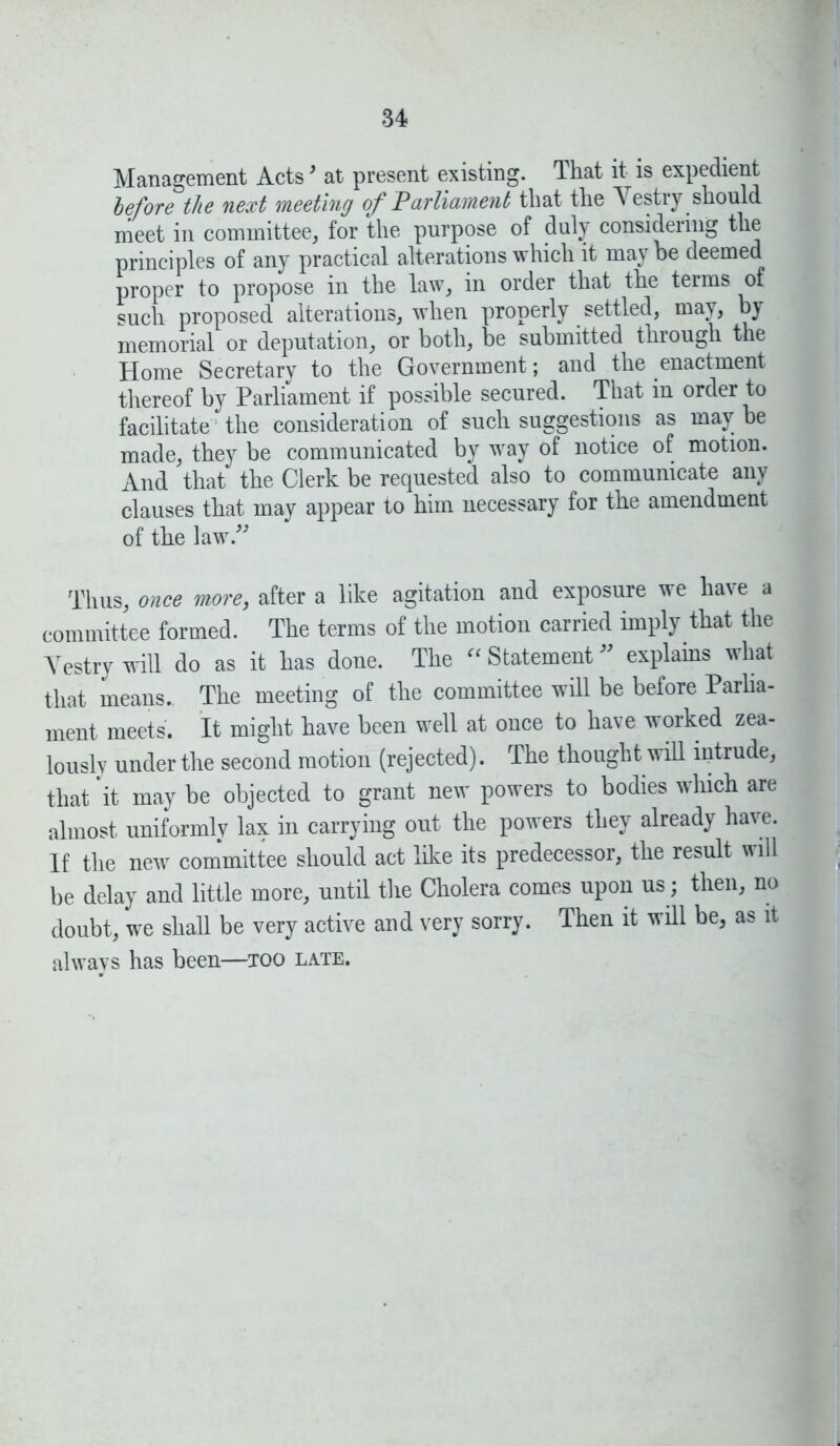 Management Acts3 at present existing. That it is expedient before the next meeting of Parliament that the Vestry should meet in committee, for the purpose of duly considering the principles of any practical alterations which it maybe deemed proper to propose in the law, in order that the terms of such proposed alterations, when properly settled, may, by memorial or deputation, or both, be submitted through the Home Secretary to the Government; and the enactment thereof by Parliament if possible secured. That in order to facilitate: the consideration of such suggestions as may he made, they be communicated by way of notice of motion. And that the Clerk be requested also to communicate any clauses that may appear to him necessary for the amendment of the law.” Thus, once more, after a like agitation and exposure we have a committee formed. The terms of the motion carried imply that the Vestry will do as it has done. The “Statement” explains what that means.. The meeting of the committee will be before Parlia- ment meets. It might have been well at once to have worked zea- lously under the second motion (rejected). The thought will intrude, that 'it may be objected to grant new powers to bodies which are almost uniformly lax in carrying out the powers they already have. If the new committee should act like its predecessor, the result will be delay and little more, until the Cholera comes upon us; then, no doubt, we shall be very active and very sorry. Then it will be, as it alwavs has been—too late.