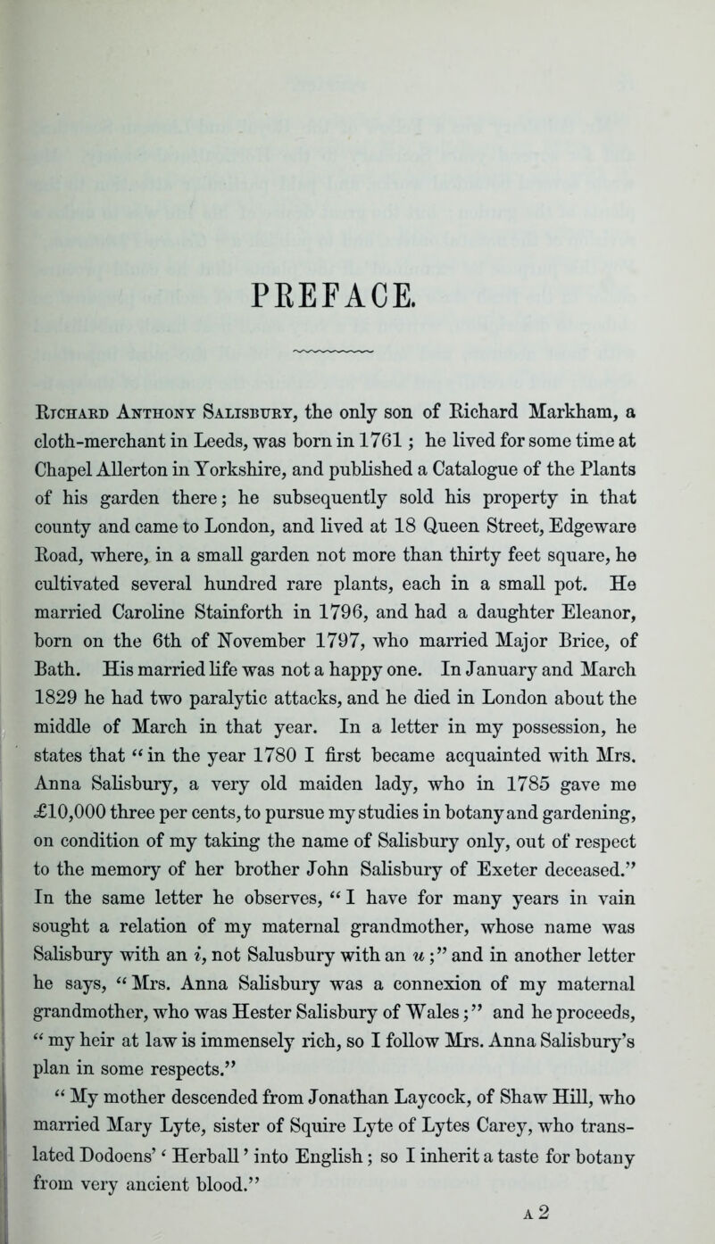 PREFACE. Richard Anthony Salisbury, the only son of Richard Markham, a cloth-merchant in Leeds, was born in 1761; he lived for some time at Chapel Allerton in Yorkshire, and published a Catalogue of the Plants of his garden there; he subsequently sold his property in that county and came to London, and lived at 18 Queen Street, Edgeware Road, where, in a small garden not more than thirty feet square, he cultivated several hundred rare plants, each in a small pot. He married Caroline Stainforth in 1796, and had a daughter Eleanor, born on the 6th of November 1797, who married Major Brice, of Bath. His married life was not a happy one. In January and March 1829 he had two paralytic attacks, and he died in London about the middle of March in that year. In a letter in my possession, he states that “ in the year 1780 I first became acquainted with Mrs. Anna Salisbury, a very old maiden lady, who in 1785 gave me £10,000 three per cents, to pursue my studies in botany and gardening, on condition of my taking the name of Salisbury only, out of respect to the memory of her brother John Salisbury of Exeter deceased.” In the same letter he observes, “ I have for many years in vain sought a relation of my maternal grandmother, whose name was Salisbury with an i, not Salusbury with an uand in another letter he says,  Mrs. Anna Salisbury was a connexion of my maternal grandmother, who was Hester Salisbury of Wales;” and he proceeds, “ my heir at law is immensely rich, so I follow Mrs. Anna Salisbury’s plan in some respects.” “ My mother descended from Jonathan Lay cock, of Shaw Hill, who married Mary Lyte, sister of Squire Lyte of Lytes Carey, who trans- lated Dodoens’4 Herball ’ into English; so I inherit a taste for botany from very ancient blood.” a 2