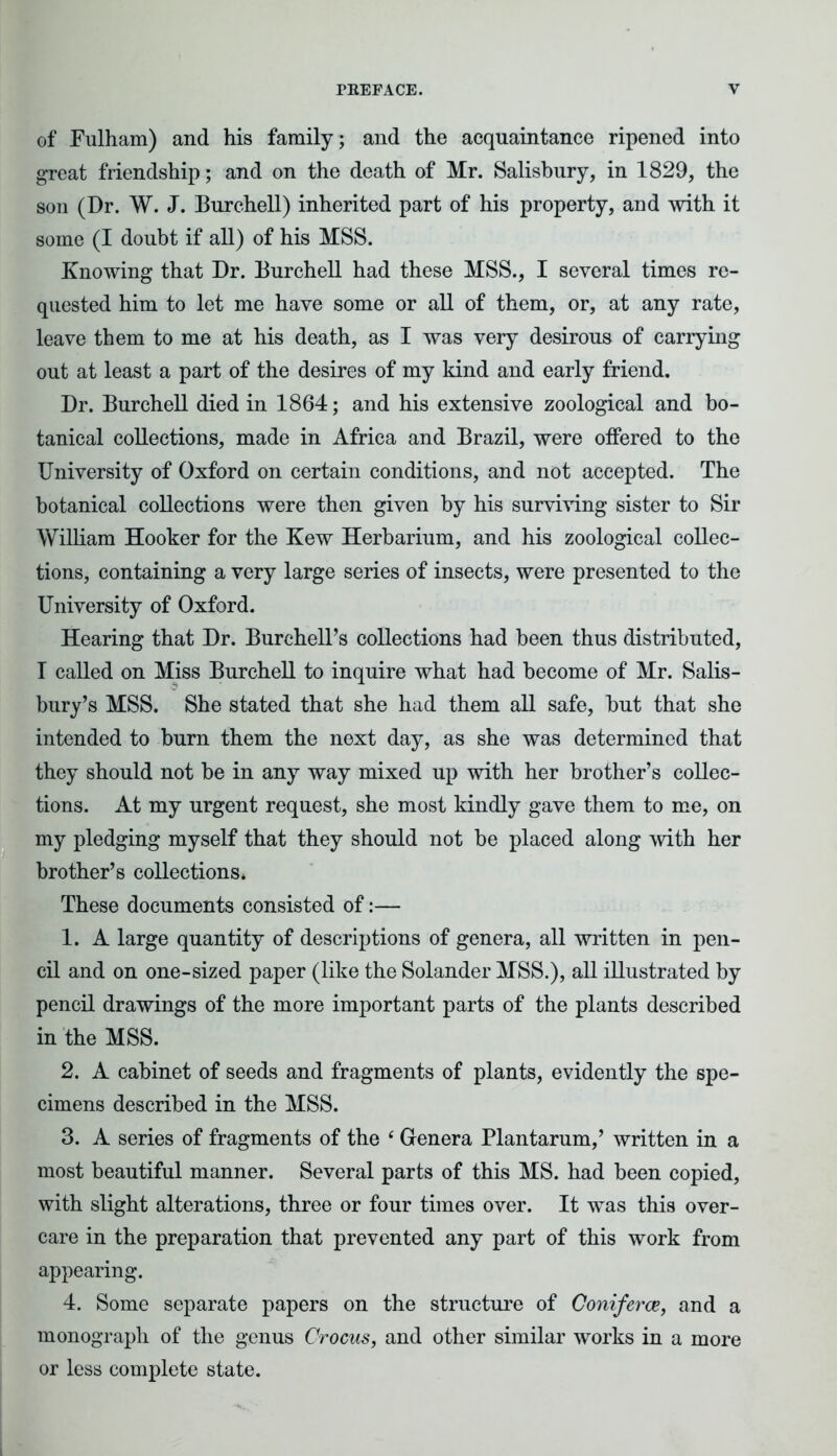 of Fulham) and his family; and the acquaintance ripened into great friendship; and on the death of Mr. Salisbury, in 1829, the son (Dr. W. J. Burchell) inherited part of his property, and with it some (I doubt if all) of his MSS. Knowing that Dr. Burchell had these MSS., I several times re- quested him to let me have some or all of them, or, at any rate, leave them to me at his death, as I was very desirous of carrying out at least a part of the desires of my kind and early friend. Dr. Burchell died in 1864; and his extensive zoological and bo- tanical collections, made in Africa and Brazil, were offered to the University of Oxford on certain conditions, and not accepted. The botanical collections were then given by his surviving sister to Sir William Hooker for the Kew Herbarium, and his zoological collec- tions, containing a very large series of insects, were presented to the University of Oxford. Hearing that Dr. Burehell’s collections had been thus distributed, I called on Miss Burchell to inquire what had become of Mr. Salis- bury’s MSS. She stated that she had them all safe, but that she intended to burn them the next day, as she was determined that they should not be in any way mixed up with her brother’s collec- tions. At my urgent request, she most kindly gave them to me, on my pledging myself that they should not be placed along with her brother’s collections. These documents consisted of:— 1. A large quantity of descriptions of genera, all written in pen- cil and on one-sized paper (like the Solander MSS.), all illustrated by pencil drawings of the more important parts of the plants described in the MSS. 2. A cabinet of seeds and fragments of plants, evidently the spe- cimens described in the MSS. 3. A series of fragments of the 4 Genera Plantarum,’ written in a most beautiful manner. Several parts of this MS. had been copied, with slight alterations, three or four times over. It was this over- care in the preparation that prevented any part of this work from appearing. 4. Some separate papers on the structure of Coniferce, and a monograph of the genus Crocus, and other similar works in a more or less complete state.