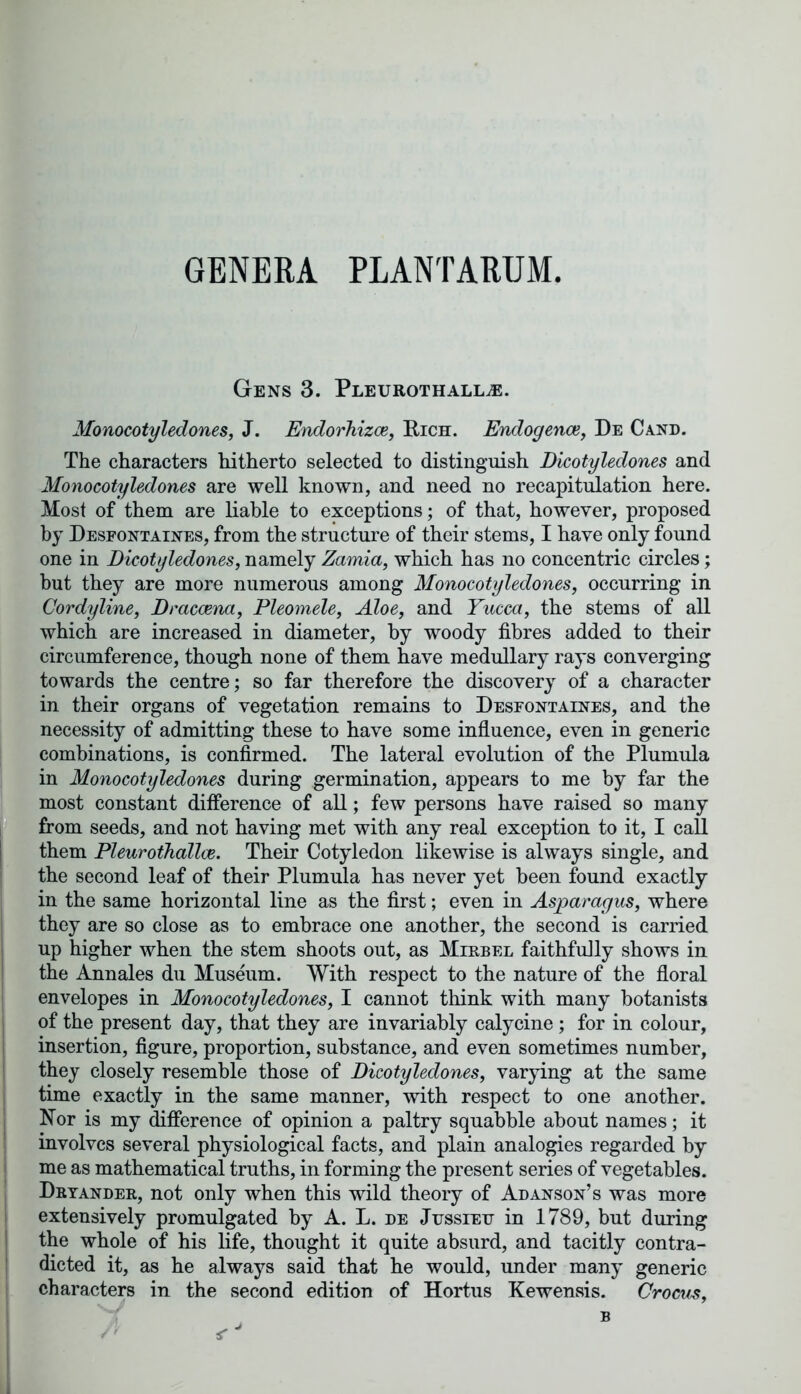 GENERA PLANTARUM. Gens 3. Pleurothallae. Monocotyledones, J. Endorhizce, Rich. Endogenae, De Cand. The characters hitherto selected to distinguish Dicotyledones and Monocotyledones are well known, and need no recapitulation here. Most of them are liable to exceptions; of that, however, proposed by Desfontaines, from the structure of their stems, I have only found one in Dicotyledones, namely Zamia, which has no concentric circles; but they are more numerous among Monocotyledones, occurring in Cordyline, Dracaena, Pleomele, Aloe, and Yucca, the stems of all which are increased in diameter, by woody fibres added to their circumference, though none of them have medullary rays converging towards the centre; so far therefore the discovery of a character in their organs of vegetation remains to Desfontaines, and the necessity of admitting these to have some influence, even in generic combinations, is confirmed. The lateral evolution of the Plumula in Monocotyledones during germination, appears to me by far the most constant difference of all; few persons have raised so many from seeds, and not having met with any real exception to it, I call them Fleurothallae. Their Cotyledon likewise is always single, and the second leaf of their Plumula has never yet been found exactly in the same horizontal line as the first; even in Asparagus, where they are so close as to embrace one another, the second is carried up higher when the stem shoots out, as Mirbel faithfully shows in the Annales du Museum. With respect to the nature of the floral envelopes in Monocotyledones, I cannot think with many botanists of the present day, that they are invariably calycine; for in colour, insertion, figure, proportion, substance, and even sometimes number, they closely resemble those of Dicotyledones, varying at the same time exactly in the same manner, with respect to one another. Nor is my difference of opinion a paltry squabble about names; it involves several physiological facts, and plain analogies regarded by me as mathematical truths, in forming the present series of vegetables. Dryander, not only when this wild theory of Adanson’s was more extensively promulgated by A. L. de Jussieu in 1789, but during the whole of his life, thought it quite absurd, and tacitly contra- dicted it, as he always said that he would, under many generic characters in the second edition of Hortus Kewensis. Crocus,