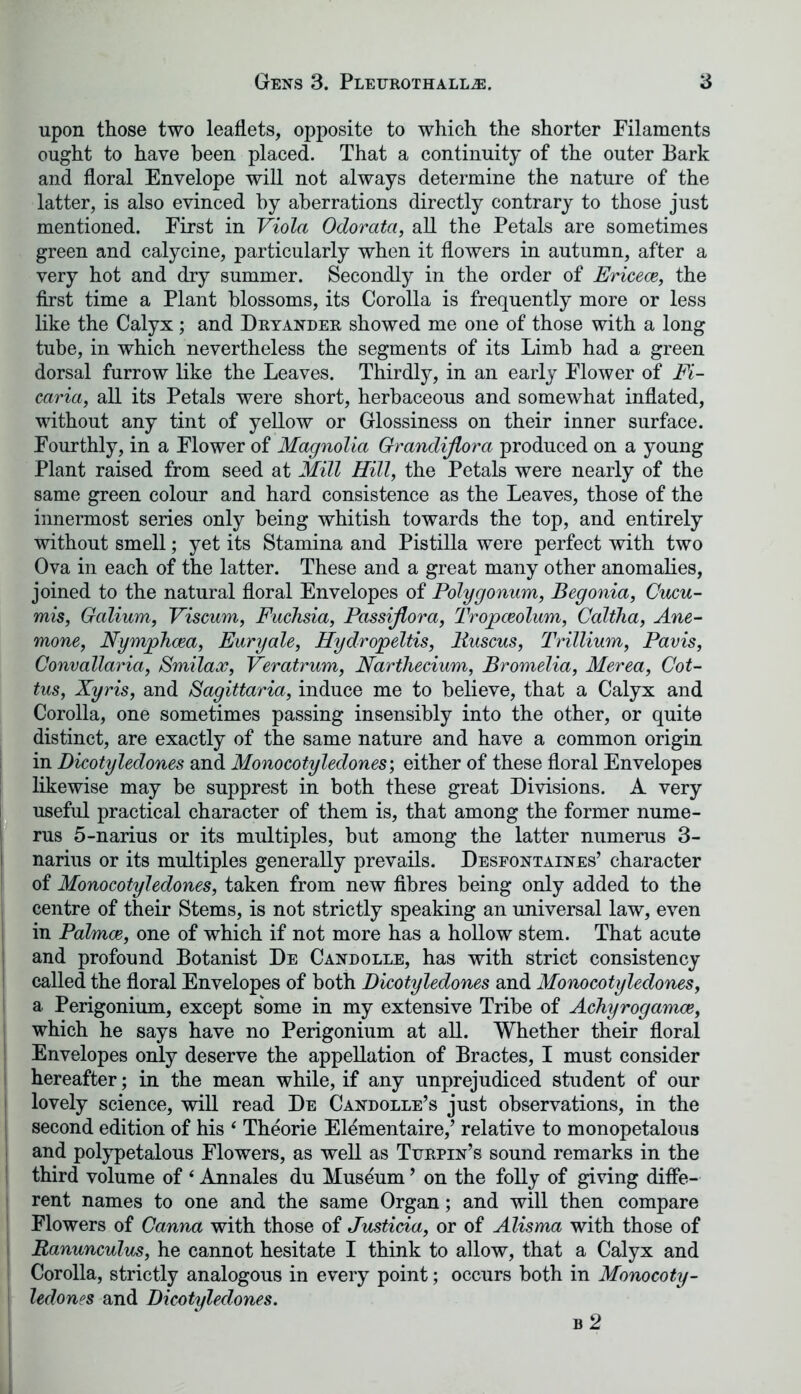 upon those two leaflets, opposite to which the shorter Filaments ought to have been placed. That a continuity of the outer Bark and floral Envelope will not always determine the nature of the latter, is also evinced by aberrations directly contrary to those just mentioned. First in Viola Odorata, all the Petals are sometimes green and calycine, particularly when it flowers in autumn, after a very hot and dry summer. Secondly in the order of Ericeoe, the first time a Plant blossoms, its Corolla is frequently more or less like the Calyx; and Dryander showed me one of those with a long tube, in which nevertheless the segments of its Limb had a green dorsal furrow like the Leaves. Thirdly, in an early Flower of Fi- caria, all its Petals were short, herbaceous and somewhat inflated, without any tint of yellow or Glossiness on their inner surface. Fourthly, in a Flower of Magnolia Grandijlora produced on a young Plant raised from seed at Mill Hill, the Petals were nearly of the same green colour and hard consistence as the Leaves, those of the innermost series only being whitish towards the top, and entirely without smell; yet its Stamina and Pistilla were perfect with two Ova in each of the latter. These and a great many other anomalies, joined to the natural floral Envelopes of Polygonum, Begonia, Cucu- mis, Galium, Viscum, Fuchsia, Passijlora, Tropceolum, Caltha, Ane- mone, Nymphcea, Euryale, Hydropeltis, liuscus, Trillium, Pavis, Convallaria, Smilaoe, Veratrum, Nartliecium, Bromelia, Merea, Cot- tus, Xyris, and Sagittaria, induce me to believe, that a Calyx and Corolla, one sometimes passing insensibly into the other, or quite distinct, are exactly of the same nature and have a common origin in Dicotyledones and Monocotyledones; either of these floral Envelopes likewise may be supprest in both these great Divisions. A very useful practical character of them is, that among the former nume- rus 5-narius or its multiples, but among the latter numerus 3- narius or its multiples generally prevails. Desfontaines’ character of Monocotyledones, taken from new fibres being only added to the centre of their Stems, is not strictly speaking an universal law, even in Palmoe, one of which if not more has a hollow stem. That acute and profound Botanist De Candolle, has with strict consistency called the floral Envelopes of both Dicotyledones and Monocotyledones, a Perigonium, except some in my extensive Tribe of Achyrogamoe, which he says have no Perigonium at all. Whether their floral Envelopes only deserve the appellation of Bractes, I must consider hereafter; in the mean while, if any unprejudiced student of our lovely science, will read De Candolle’s just observations, in the second edition of his ‘ Theorie Elementaire,’ relative to monopetalous and polypetalous Flowers, as well as Turpin’s sound remarks in the third volume of ‘ Annales du Museum ’ on the folly of giving diffe- rent names to one and the same Organ; and will then compare Flowers of Ganna with those of Justicia, or of Alisma with those of i Ranunculus, he cannot hesitate I think to allow, that a Calyx and Corolla, strictly analogous in every point; occurs both in Monocoty- ledones and Dicotyledones.