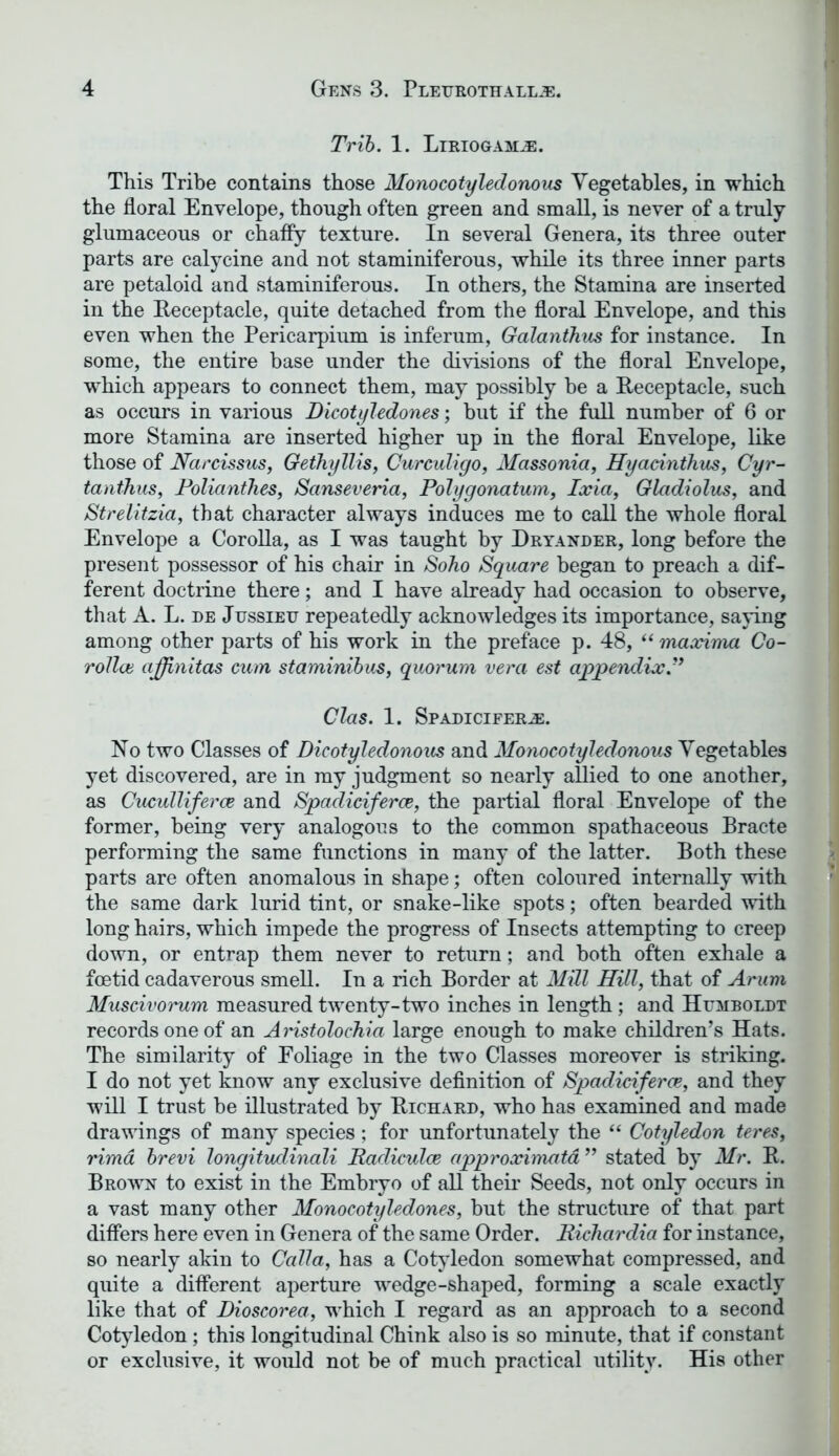 Trib. 1. Liriogam^e. This Tribe contains those Monocotyledonous Vegetables, in which the floral Envelope, though often green and small, is never of a truly glumaceous or chaffy texture. In several Genera, its three outer parts are calycine and not staminiferous, while its three inner parts are petaloid and staminiferous. In others, the Stamina are inserted in the Receptacle, quite detached from the floral Envelope, and this even when the Pericarpium is inferum, Galanthus for instance. In some, the entire base under the divisions of the floral Envelope, which appears to connect them, may possibly be a Receptacle, such as occurs in various Dicotyledones; but if the full number of 6 or more Stamina are inserted higher up in the floral Envelope, like those of Narcissus, Gethyllis, Curculigo, Massonia, Hyacinthus, Cyr- tanthus, Polianihes, Sanseveria, Polygonatum, Ixia, Gladiolus, and Strelitzia, that character always induces me to call the whole floral Envelope a Corolla, as I was taught by Dryander, long before the present possessor of his chair in Soho Square began to preach a dif- ferent doctrine there; and I have already had occasion to observe, that A. L. de Jussieu repeatedly acknowledges its importance, saying among other parts of his work in the preface p. 48, “ maxima Co- rollai ajjinitas cum staminibus, quorum vera est appendix.” Clas. 1. Spadiciferce. No two Classes of Dicotyledonous and Monocotyledonous Vegetables yet discovered, are in my judgment so nearly allied to one another, as Cuculliferce and Spadiciferce, the partial floral Envelope of the former, being very analogous to the common spathaceous Bracte performing the same functions in many of the latter. Both these parts are often anomalous in shape; often coloured internally with the same dark lurid tint, or snake-like spots; often bearded with long hairs, which impede the progress of Insects attempting to creep down, or entrap them never to return; and both often exhale a foetid cadaverous smell. In a rich Border at Mill Hill, that of Arum Muscivorum measured twenty-two inches in length; and Humboldt records one of an Amstolochia large enough to make children’s Hats. The similarity of Foliage in the two Classes moreover is striking. I do not yet know any exclusive definition of Spadiciferce, and they will I trust be illustrated by Richard, who has examined and made drawings of many species; for unfortunately the “ Cotyledon teres, rima brevi longitudinali Radiculce approximata ” stated by Mr. R. Brown to exist in the Embryo of all their Seeds, not only occurs in a vast many other Monocotyledones, but the structure of that part differs here even in Genera of the same Order. Richardia for instance, so nearly akin to Calla, has a Cotyledon somewhat compressed, and quite a different aperture wedge-shaped, forming a scale exactly like that of Dioscorea, which I regard as an approach to a second Cotyledon; this longitudinal Chink also is so minute, that if constant or exclusive, it would not be of much practical utility. His other