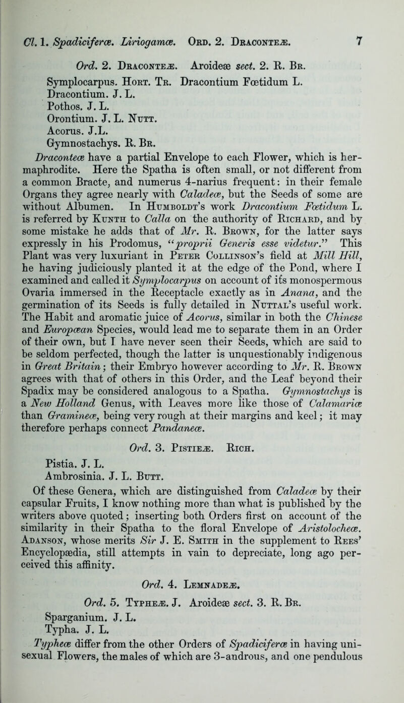 Ord. 2. Dracontejs. Aroideae sect. 2. It. Br. Symplocarpus. Hort. Tr. Dracontium Foetidum L. Dracontium. J. L. Pothos. J. L. Orontium. J. L. Nutt. Acorns. J.L. Gymnostachys. B. Br. Dracontece have a partial Envelope to each Flower, which is her- maphrodite. Here the Spatha is often small, or not different from a common Bracte, and numerus 4-narius frequent: in their female Organs they agree nearly with Caladece, but the Seeds of some are without Albumen. In Humboldt’s work Dracontium Foetidum L. is referred by Kunth to Call a on the authority of Bichard, and by some mistake he adds that of Mr. B. Brown, for the latter says expressly in his Prodomus, uproprii Generis esse videtur.” This Plant was very luxuriant in Peter Collinson’s field at Mill Hilly he having judiciously planted it at the edge of the Pond, where I examined and called it Symplocarpus on account of its monospermous Ovaria immersed in the Beceptacle exactly as in Anana, and the germination of its Seeds is fully detailed in Nuttal’s useful work. The Habit and aromatic juice of Acorus, similar in both the Chinese and Europcean Species, would lead me to separate them in an Order of their own, but I have never seen their Seeds, which are said to be seldom perfected, though the latter is unquestionably indigenous in Great Britain; their Embryo however according to Mr. B. Brown agrees with that of others in this Order, and the Leaf beyond their Spadix may be considered analogous to a Spatha. Gymnostachys is a New Holland Genus, with Leaves more like those of Calamarice than Graminece, being very rough at their margins and keel; it may therefore perhaps connect Pandanece. Ord. 3. Pistieje. Bich. Pistia. J. L. Ambrosinia. J. L. Butt. Of these Genera, which are distinguished from Caladece by their capsular Fruits, I know nothing more than what is published by the writers above quoted; inserting both Orders first on account of the similarity in their Spatha to the floral Envelope of Aristolochece. Adanson, whose merits Sir J. E. Smith in the supplement to Bees’ Encyclopaedia, still attempts in vain to depreciate, long ago per- ceived this affinity. Ord. 4. Lemnadejb. Ord. 5. Typhe^e. J. Aroideae sect. 3. B. Br. Sparganium. J. L. Typha. J. L. Typhece differ from the other Orders of Spadidferce in having uni- sexual Flowers, the males of which are 3-androus, and one pendulous