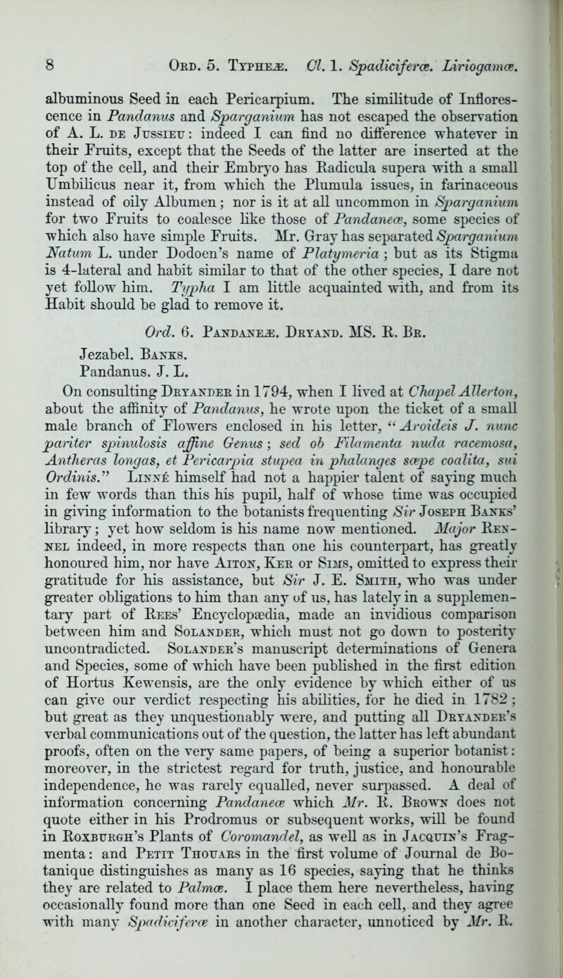 albuminous Seed in each Pericarpium. The similitude of Inflores- cence in Pandanus and Sparganium has not escaped the observation of A. L. de Jussieu: indeed I can find no difference whatever in their Fruits, except that the Seeds of the latter are inserted at the top of the cell, and their Embryo has Radicula supera with a small Umbilicus near it, from which the Plumula issues, in farinaceous instead of oily Albumen; nor is it at all uncommon in Sparganium for two Fruits to coalesce like those of Pandanece, some species of which also have simple Fruits. Hr. Gray has separated Sparganium Natum L. under Dodoen’s name of Platymeria; but as its Stigma is 4-lateral and habit similar to that of the other species, I dare not yet follow him. Typha I am little acquainted with, and from its Habit should be glad to remove it. Ord. 6. Pandanes:. Dryand. HS. R. Br. Jezabel. Banks. Pandanus. J. L. On consulting Dryander in 1794, when I lived at Chapel Allerton, about the affinity of Pandanus, he wrote upon the ticket of a small male branch of Flowers enclosed in his letter, (< Aroideis J. nunc pariter spinulosis affine Genus; sed ob Filamenta nuda racemosa, Antheras longas, et Pericarpia stupea in phalanges scepe coalita, sui Ordinis.” Linn£ himself had not a happier talent of saying much in few words than this his pupil, half of whose time was occupied in giving information to the botanists frequenting Sir Joseph Banks’ library; yet how seldom is his name now mentioned. Major Ken- nel indeed, in more respects than one his counterpart, has greatly honoured him, nor have Aiton, Ker or Sims, omitted to express their gratitude for his assistance, but Sir J. E. Smith, who was under greater obligations to him than any of us, has lately in a supplemen- tary part of Rees’ Encyclopaedia, made an invidious comparison between him and Solander, which must not go down to posterity uncontradicted. Solander’s manuscript determinations of Genera and Species, some of which have been published in the first edition of Hortus Kewensis, are the only evidence by w hich either of us can give our verdict respecting his abilities, for he died in 1782; but great as they unquestionably were, and putting all Dryander’s verbal communications out of the question, the latter has left abundant proofs, often on the very same papers, of being a superior botanist: moreover, in the strictest regard for truth, justice, and honourable independence, he was rarely equalled, never surpassed. A deal of information concerning Pandanece which Mr. R. Brown does not quote either in his Prodromus or subsequent works, will be found in Roxburgh’s Plants of Coromandel, as well as in Jacquin’s Frag- menta: and Petit Thouars in the first volume of Journal de Bo- tanique distinguishes as many as 16 species, saying that he thinks they are related to Palmoe. I place them here nevertheless, having occasionally found more than one Seed in each cell, and they agree with many Spadiciferce in another character, unnoticed by Mr. R.