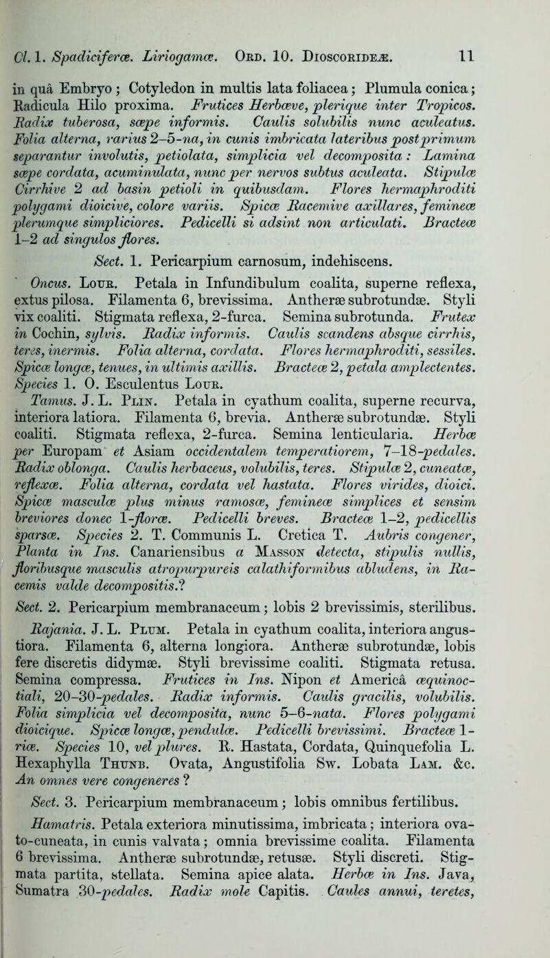 in qua Embryo ; Cotyledon in multis lata foliacea; Plumula conica; Radicula Hilo proxima. Frutices Herbceve, plerique inter Tropicos. Radix tuberosa, scepe informis. Caulis solubilis nunc aculeatus. Folia alterna, rarius 2-b-na, in cunis imbricata lateribus postprimum separantur involutis, petiolata, simplicia vel decomposita: Lamina scepe cordata, acuminulata, nunc per nervos subtus aculeata. Stipulce Cirrhive 2 ad basin petioli in quibusdam. Flores hermaphroditi polygami dioicive, colore variis. Spicce Racemive axillares, feminece plerumque simpliciores. Pedicelli si adsint non articulati. Bractece 1-2 ad singulos Jlores. Sect. 1. Pericarpium carnosum, indehiscens. Oncus. Lour. Petala in Infundibulum coalita, superne reflexa, extus pilosa. Eilamenta 6, brevissima. Antherae subrotundae. Styli vix coaliti. Stigmata reflexa, 2-furca. Semina subrotunda. Frutex in Cochin, sylvis. Radix informis. Caulis scandens absque cirrhis, teres, inermis. Folia alterna, cordata. Flores hermaphroditi, sessiles. Spicce longce, tenues, in ultimis axillis. Bractece 2, petala amplectentes. Species 1. 0. Esculentus Lour. Tamus. J. L. Plin. Petala in cyathum coalita, superne recurva, interiora latiora. Eilamenta 6, brevia. Antherae subrotundae. Styli coaliti. Stigmata reflexa, 2-furca. Semina lenticularia. Herbce per Europam et Asiam occidentalem temperatiorem, 7-18-pedales. Radix oblonga. Caulis herbaceus, volubilis, teres. Stipulce 2, cuneatce, rejlexce. Folia alterna, cordata vel hastata. Flores virides, dioici. Spicce masculce plus minus ramosce, feminece simplices et sensim breviores donee 1-jlorce. Pedicelli breves. Bractece 1-2, pedicellis sparsce. Species 2. T. Communis L. Cretica T. Aubris congener, Planta in Ins. Canariensibus a Masson detecta, stipulis nullis, floribusque masculis atropurpureis calathiformibus abludens, in Ra- cemis valde decompositis.? Sect. 2. Pericarpium membranaceum; lobis 2 brevissimis, sterilibus. Rajania. J. L. Plum. Petala in cyathum coalita, interiora angus- tiora. Eilamenta 6, alterna longiora. Antherae subrotundae, lobis fere discretis didymae. Styli brevissime coaliti. Stigmata retusa. Semina compressa. Frutices in Ins. Nip on et America eequinoe- tiali, 20-30^-pedales. Radix informis. Caulis gracilis, volubilis. Folia simplicia vel decomposita, nunc 5-6-nata. Flores polygami dioicique. Spicce longce, pendulce. Pedicelli brevissimi. Bractece 1- rice. Species 10, vel plures. It. Hastata, Cordata, Quinquefolia L. Hexaphylla Thunb. Ovata, Angustifolia Sw. Lobata Lam. &c. An omnes vere congeneres ? Sect. 3. Pericarpium membranaceum; lobis omnibus fertilibus. Hamatris. Petala exteriora minutissima, imbricata; interiora ova- to-cuneata., in cunis valvata; omnia brevissime coalita. Eilamenta 6 brevissima. Antherae subrotundae, retusae. Styli discreti. Stig- mata partita, stellata. Semina apice alata. Herbce in Ins. Java, Sumatra 30-pedales. Radix mole Capitis. Caules annui, teretes,