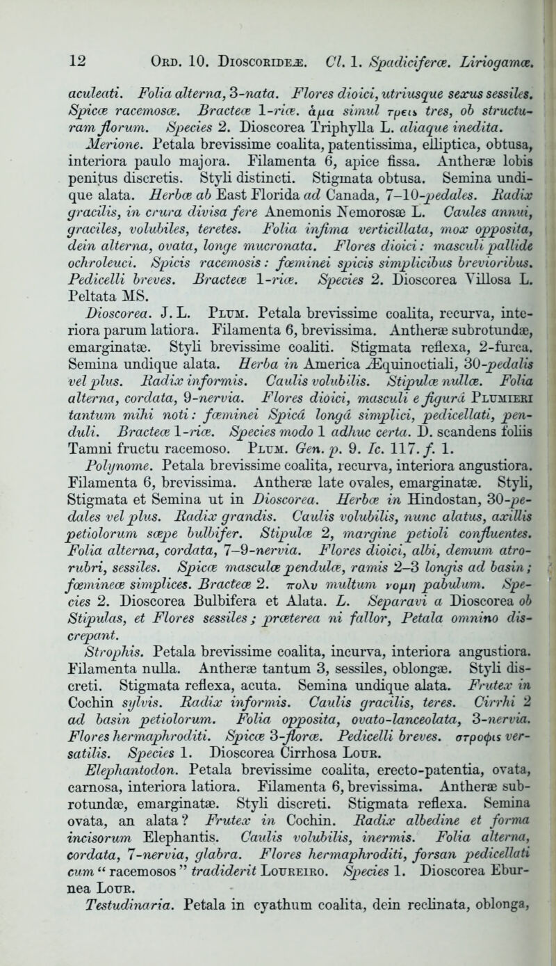 aculeati. Folia alterna, 3-nata. Flores dioici, utriusque sexus sessiles. Spicce racemosce. Bractece 1 -rice. ago. simul rpeis tres, ob structu- ram jlorum. Species 2. Dioscorea Triphylla L. aliague inedita. Merione. Petala brevissime coalita, patentissima, elliptica, obtusa, interiora paulo majora. Filamenta 6, apice fissa. Antherae lobis penitus discretis. Styli distincti. Stigmata obtusa. Semina undi- que alata. Herbce ab East Florida ad Canada, 7-10-pedales. Radix gracilis, in crura divisa fere Anemonis Nemorosae L. Caules annui, graciles, volubiles, teretes. Folia injima verticillata, mox opposita, dein alterna, ovata, longe mucronata. Flores dioici: masculi pallide ochroleuci. Spicis racemosis: fceminei spicis simplicibus brevioribus. Pedicelli breves. Bractece 1 -rice. Species 2. Dioscorea Yillosa L. Peltata MS. Dioscorea. J. L. Plum. Petala brevissime coalita, recurva, inte- riora parum latiora. Filamenta 6, brevissima. Antherae subrotundae, emarginatae. Styli brevissime coaliti. Stigmata reflexa, 2-furca. Semina undique alata. Herb a in America JEquinoctiali, 30 -pedalis vel plus. Radix inf ormis. Caulis volubilis. Stipvlce nullce. Folia alterna, cordata, 9-nervia. Flores dioici, masculi ejigurd Plumieri tantum mihi noti: fceminei Spied longd simplici, pedicellati, pen- duli. Bractece 1-rice. Species modo 1 adhuc certa. D. scandens foliis Tamni fructu racemoso. Plum. Gen. p. 9. Ic. 117./. 1. Polynome. Petala brevissime coalita, recurva, interiora angustiora. Filamenta 6, brevissima. Antherae late ovales, emarginatae. Styli, Stigmata et Semina ut in Dioscorea. Herbce in Hindostan, 30-pe- dales vel plus. Radix grandis. Caulis volubilis, nunc alatus, axiUis petiolorum scepe bulbifer. Stipulce 2, margine petioli confluentes. Folia alterna, cordata, 7-9-nervia. Flores dioici, albi, demum atro- rubri, sessiles. Spicce masculce pendulce, ramis 2—3 longis ad basin ; foeminece simplices. Bractece 2. iro\v multum voyi) pabulum. Spe- cies 2. Dioscorea Bulbifera et Alata. L. Separavi a Dioscorea ob Stipulas, et Flores sessiles; preeterea ni fallor, Petala omnino dis- crepant. Strophis. Petala brevissime coalita, incurva, interiora angustiora. Filamenta nulla. Antherae tantum 3, sessiles, oblongae. Styli dis- creti. Stigmata reflexa, acuta. Semina undique alata. Frutex in Cochin sylvis. Radix informis. Caulis gracilis, teres. Cirrhi 2 ad basin petiolorum. Folia opposita, ovato-lanceolata, 3-nervia. Flores hermaphroditi. Spicce 3-florce. Pedicelli breves, orpotyis ver- satilis. Species 1. Dioscorea Cirrhosa Lour. Elephantodon. Petala brevissime coalita, erecto-patentia, ovata, carnosa, interiora latiora. Filamenta 6, brevissima. Antherae sub- rotundae, emarginatae. Styli discreti. Stigmata reflexa. Semina ovata, an alata? Frutex in Cochin. Radix albedine et forma incisorum Elephantis. Caidis volubilis, inermis. Folia alterna, cordata, 7-nervia, glabra. Flores hermaphroditi, forsan pedicellati cum “ racemosos ” tradiderit Loureiro. Species 1. Dioscorea Ebur- nea Lour. Testudinaria. Petala in eyathum coalita, dein reclinata, oblonga,