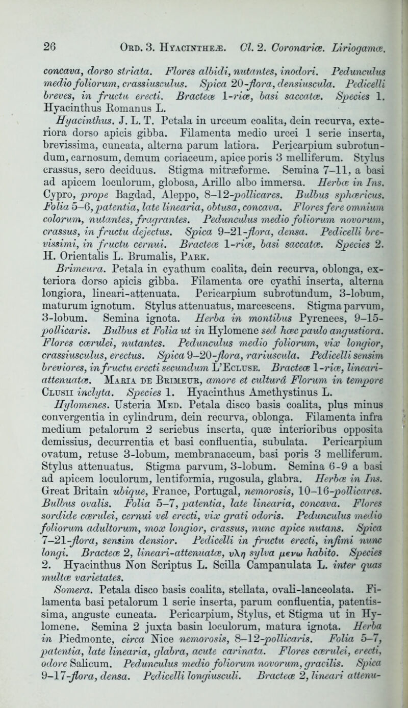 concava, dorso striata. Flores albidi, nutantes, inodori. Pedunculus medio foliorum, crassiusculus. Spica 20-flora, densiuscula. Pedicelli breves, in fructu erecti. Bractece 1-rice, basi saccatce. Species 1. Hyacinthus Romanus L. Hyacinthus. J. L. T. Petala in urceum coalita, dein recurva, exte- riora dorso apicis gibba. Filamenta medio urcei 1 serie inserta, brevissima, cuneata, altema parum latiora. Pericarpium subrotun- dum, carnosum, demum coriaceum, apice poris 3 melliferum. Stylus crassus, sero deciduus. Stigma mitraeforme. Semina 7-11, a basi ad apicem loculorum, globosa, Arillo albo immersa. Herbce in Ins. Cypro, prope Bagdad, Aleppo, 8-12-pollicares. Balbus splicericus. Folia 5—5, patentia, late linearia, obtusa, concava. Flores fere omnium colorum, nutantes, fragrantes. Pedunculus medio foliorum novorum, crassus, hi fructu dejectus. Spica 9-21-flora, densa. Pedicelli bre- vissimi, in fructu cernui. Bractece 1-rice, basi saccatce. Species 2. H. Orientalis L. Brumalis, Park. Brimeura. Petala in cyathum coalita, dein recurva, oblonga, ex- teriora dorso apicis gibba. Filamenta ore cyathi inserta, alterna longiora, lineari-attenuata. Pericarpium subrotundum, 3-lobum, maturum ignotum. Stylus attenuatus, marcescens. Stigma parvum, 3-lobum. Semina ignota. Herba in montibus Pyrenees, 9-15- pollicaris. Bulbus et Folia ut in Hylomene seel ficecpaulo angustiora. Flores ccerulei, nutantes. Pedunculus medio foliorum, vice longior, crassiusculus, erectus. Spica 9—20-flora, rariuscula. Pedicelli sensim breviores, in fructu erecti secundum L’Ecluse. Bractece 1-rice, lineari- attenuatce. Maria de Brimefr, amore et culturd Florum in tempore Clusii inclyta. Species 1. Hyacinthus Amethystinus L. Hylomenes. Usteria Med. Petala disco basis coalita, plus minus convergentia in eylindrum, dein recurva, oblonga. Filamenta infra medium petalorum 2 seriebus inserta, quae interioribus opposita demissius, decurrentia et basi confluentia, subulata. Pericarpium ovatum, retuse 3-lobum, membranaceum, basi poris 3 melliferum. Stylus attenuatus. Stigma parvum, 3-lobum. Semina 6-9 a basi ad apicem loculorum, lentiformia, rugosula, glabra. Herbce in Ins. Great Britain ubique, France, Portugal, nemorosis, 10-1 G-pollicares. Bulbus ovalis. Folia 5-7, patentia, late linearia, concava. Flores sordide ccerulei, cernui vel erecti, vice grati odoris. Pedunculus medio foliorum adultorum, mox longior, crassus, nunc apice nutans. Spica 7-21-flora, sensim densior. Pedicelli in fructu erecti, inf mi nunc longi. Bractece 2, lineari-attenuatce, v\rj sylva yevui habito. Species 2. Hyacinthus Non Scriptus L. Scilla Campanulata L. inter quas multce varietates. Somera. Petala disco basis coalita, stellata, ovali-lanceolata. Fi- lamenta basi petalorum 1 serie inserta, parum confluentia, patentis- sima, anguste cuneata. Pericarpium, Stylus, et Stigma ut in Hy- lomene. Semina 2 juxta basin loculorum, matura ignota. Herba in Piedmonte, circa Nice nemorosis, 8-12-pollicaris. Folia 5-7, patentia, late linearia, glabra, acute carinata. Flores ccerulei, erecti, odore Salicum. Pedunculus medio foliomm novorum, gracilis. Spica 9-17-flora, densa. Pedicelli longiusculi. Bractece 2, lineari attenu-