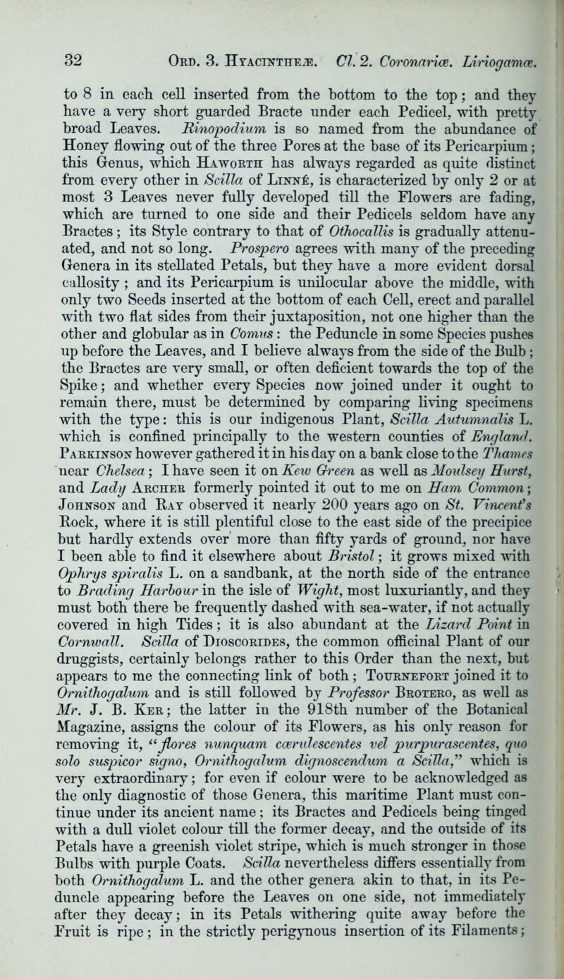 to 8 in each cell inserted from the bottom to the top; and they have a very short guarded Bracte under each Pedicel, with pretty broad Leaves. Rinopodium is so named from the abundance of Honey flowing out of the three Pores at the base of its Pericarpium; this Genus, which Haworth has always regarded as quite distinct from every other in Scilla of Linn!:, is characterized by only 2 or at most 3 Leaves never fully developed till the Flowers are fading, which are turned to one side and their Pedicels seldom have any Bractes; its Style contrary to that of Oihocallis is gradually attenu- ated, and not so long. Prospero agrees with many of the preceding Genera in its stellated Petals, but they have a more evident dorsal callosity; and its Pericarpium is unilocular above the middle, with only two Seeds inserted at the bottom of each Cell, erect and parallel with two flat sides from their juxtaposition, not one higher than the other and globular as in Comus : the Peduncle in some Species pushes up before the Leaves, and I believe always from the side of the Bulb; the Bractes are very small, or often deficient towards the top of the Spike; and whether every Species now joined under it ought to remain there, must be determined by comparing living specimens with the type: this is our indigenous Plant, Scilla Autumnalis L. which is confined principally to the western counties of England. Parkinson however gathered it in his day on a bank close to the Thames near Chelsea; I have seen it on Kew Gh'een as well as Moulsey Hurst, and Lady Archer formerly pointed it out to me on Ham Common; Johnson and Bay observed it nearly 200 years ago on St. Vincents Bock, where it is still plentiful close to the east side of the precipice but hardly extends over more than fifty yards of ground, nor have I been able to find it elsewhere about Bristol; it grows mixed with Ophrys spiralis L. on a sandbank, at the north side of the entrance to Brading Harbour in the isle of Wight, most luxuriantly, and they must both there be frequently dashed with sea-water, if not actually covered in high Tides; it is also abundant at the Lizard Point in Cornwall. Scilla of Dioscoredes, the common officinal Plant of our druggists, certainly belongs rather to this Order than the next, but appears to me the connecting link of both; Tournefort joined it to Ornithogalum and is still followed by Professor Brotero, as well as Mr. J. B. Ker; the latter in the 918th number of the Botanical Magazine, assigns the colour of its Flowers, as his only reason for removing it, “fores nunquam ccerulescentes vel purpurascentes, quo solo suspicor signo, Ornithogalum dignoscendum a Scilla,” which is very extraordinary; for even if colour were to be acknowledged as the only diagnostic of those Genera, this maritime Plant must con- tinue under its ancient name; its Bractes and Pedicels being tinged with a dull violet colour till the former decay, and the outside of its Petals have a greenish violet stripe, which is much stronger in those Bulbs with purple Coats. Scilla nevertheless differs essentially from both Ornithogalum L. and the other genera akin to that, in its Pe- duncle appearing before the Leaves on one side, not immediately after they decay; in its Petals withering quite away before the Fruit is ripe; in the strictly perigynous insertion of its Filaments;