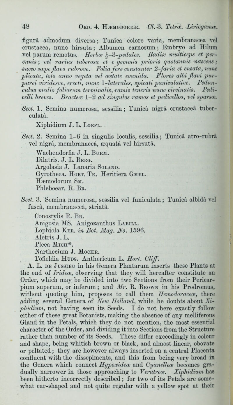 figura admodum diversa; Tunica colore varia, membranacea vel Crustacea, nunc hirsuta; Albumen camosum; Embryo ad Hilum vel parum remotus. Herbce 3-pedales. Radix multiceps et per- ennis; vel rarius tuberosa et e gemmis prioris quotannis nascens; succo scepejlavo rubrove. Folia fere constanter 2-faria et ensata, nunc plicata, toto anno vegeta vel restate evanida. Flores albi Jlavi pur- purei viridesve, erecti, nunc 1-laterales, spicati paniculative. Pedun- culus medio foliorum terminalis, ramis teneids nunc circinatis. Pedi- celli breves. Bractece 1—2 ad singulos ramos et pedicellos, vel sparsce. Sect. 1. Semina numerosa, sessilia; Tunica nigra Crustacea tuber- culata. Xiphidium J. L. Loeel. Sect. 2. Semina 1-6 in singulis loculis, sessilia; Tunica atro-rubra vel nigra, membranacea, sequata vel hirsuta. Wachendorfia J. L. Burm. Dilatris. J. L. Berg. Argolasia J. Lanaria Sol and. Gyrotheca. Hort. Tr. Heritiera Gmel. Haemodorum Sm. Phleboear. B. Br. Sect. 3. Semina numerosa, sessilia vel funiculata; Tunica albida vel fusca, membranacea, striata. Conostylis B. Br. Anigosia MS. Anigozanthus Labill. Lophiola Ker. in Bot. Mag. No. 1596. Aletris J. L. Pleea Mich*. Narthecium J. Mochr. Tofieldia Huds. Anthericum L. Hort. Cliff. A. L. de Jussieu in his Genera Plantarum inserts these Plants at the end of Iridece, observing that they will hereafter constitute an Order, which may be divided into two Sections from their Pericar- pium superum, or inferum; and Mr. B. Brown in his Prodromus, without quoting him, proposes to call them Hemodoi'acece, there adding several Genera of New Holland, while he doubts about Xi- phidium, not having seen its Seeds. I do not here exactly follow either of these great Botanists, making the absence of any melliferous Gland in the Petals, which they do not mention, the most essential character of the Order, and dividing it into Sections from the Structure rather than number of its Seeds. These differ exceedingly in colour and shape, being whitish brown or black, and almost linear, obovate or peltated; they are however always inserted on a central Placenta confluent with the dissepiments, and this from being very broad in the Genera which connect Hypoxidece and Cyanellece becomes gra- dually narrower in those approaching to Veratrece. Xiphidium has been hitherto incorrectly described; for two of its Petals are some- what ear-shaped and not quite regular with a yellow spot at their