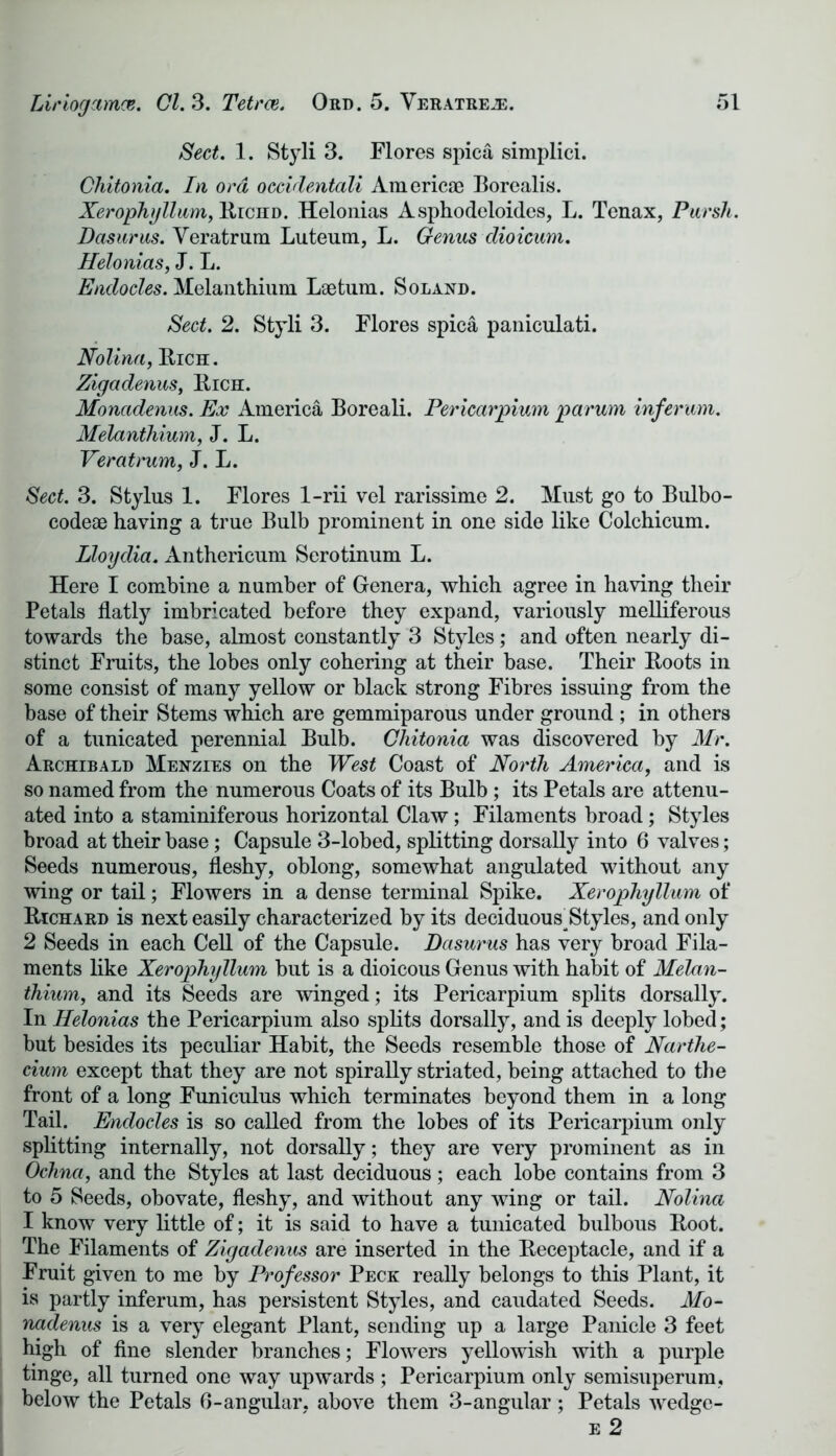Sect. 1. Styli 3. Flores spica simplici. Chitonia. In ora occidentali Americae Borealis. Xerophyllum, Richd. Helonias Asphodeloides, L. Tenax, Pursh. Dasurus. Veratrum Luteum, L. Genus clioicum. Helonias, J. L. Endocles. Melanthiuni Lae turn. Soland. Sect. 2. Styli 3. Flores spica paniculati. Nolina, Rich. Zigadenus, Rich. Monadenus. Ex America Boreali. Pericardium parum infer am. Melanihium, J. L. Veratrum, J. L. Sect. 3. Stylus 1. Flores 1-rii vel rarissime 2. Must go to Bulbo- codeae having a true Bulb prominent in one side like Colchicum. Lloydia. Anthericum Serotinum L. Here I combine a number of Genera, which agree in having their Petals flatly imbricated before they expand, variously melliferous towards the base, almost constantly 3 Styles; and often nearly di- stinct Fruits, the lobes only cohering at their base. Their Roots in some consist of many yellow or black strong Fibres issuing from the base of their Stems which are gemmiparous under ground ; in others of a tunicated perennial Bulb. Chitonia was discovered by Mr. Archibald Mehzies on the West Coast of North America, and is so named from the numerous Coats of its Bulb ; its Petals are attenu- ated into a staminiferous horizontal Claw; Filaments broad; Styles broad at their base; Capsule 3-lobed, splitting dorsally into 6 valves; Seeds numerous, fleshy, oblong, somewhat angulated without any wing or tail; Flowers in a dense terminal Spike. Xerophyllum of Richard is next easily characterized by its deciduousHtyles, and only 2 Seeds in each Cell of the Capsule. Dasurus has very broad Fila- ments like Xerophyllum but is a dioicous Genus with habit of Melan- thium, and its Seeds are winged; its Pericarpium splits dorsally. In Helonias the Pericarpium also splits dorsally, and is deeply lobed; but besides its peculiar Habit, the Seeds resemble those of Narthe- cium except that they are not spirally striated, being attached to the front of a long Funiculus which terminates beyond them in a long Tail. Endocles is so called from the lobes of its Pericarpium only splitting internally, not dorsally; they are very prominent as in Ochna, and the Styles at last deciduous; each lobe contains from 3 to 5 Seeds, obovate, fleshy, and without any wing or tail. Nolina I know very little of; it is said to have a tunicated bulbous Root. The Filaments of Zigadenus are inserted in the Receptacle, and if a Fruit given to me by Professor Peck really belongs to this Plant, it is partly inferum, has persistent Styles, and caudated Seeds. Mo- nadenus is a very elegant Plant, sending up a large Panicle 3 feet high of fine slender branches; Flowers yellowish with a purple tinge, all turned one way upwards ; Pericarpium only semisuperum, below the Petals 0-angular, above them 3-angular ; Petals wedge- e 2