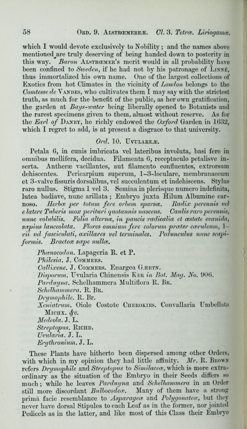 which I would devote exclusively to Nobility; and the names above mentioned^are truly deserving of being handed down to posterity in this way. Baron Alstrcemer’s merit would in all probability have been confined to Sweden, if he had not by his patronage of Linn£, thus immortalized his own name. One of the largest collections of Exotics from hot Climates in the vicinity of London belongs to the Comtesse de Vandes, who cultivates them I may say with the strictest truth, as much for the benefit of the public, as her own gratification, the garden at Bays-ivater being liberally opened to Botanists and the rarest specimens given to them, almost without reserve. As for the Earl of Danby, he richly endowed the Oxford Garden in 1632, which I regret to add, is at present a disgrace to that university. Ord. 10. TJvulareje. Petala 6, in cunis imbricata vel lateribus involuta, basi fere in omnibus mellifera, decidua. Filamenta 6, receptaculo petalisve in- serta. Anther® vacillantes, aut filamento confluentes, extrorsum dehiscentes. Pericarpium superum, 1-3-loculare, membranaceum et 3-valve fissuris dorsalibus, vel succulentum et indehiseens. Stylus raro nullus. Stigma 1 vel 3. Semina in plerisque numero indefinita, lutea badiave, nunc arillata; Embryo juxta Hilum Albumine car- noso. Herbce per totum fere orbem sparsce. Radix perennis vel e latere Tuberis mox perituri quotannis nascens. Caidis raro perennis, nunc volubilis. Folia alterna, in paucis radicalia et cestate evanida, scepius lanceolata. Flores omnium fere colorum prceter cceruleum, 1- rii vel fasciculati, axillares vel terminates. Pedunculus nunc scapi- formis. Bractece scepe nullce. Phcenocodon. Lapageria R. et P. Philesia. J. Commers. Callixene. J. Commers. Enargea Gjertx. Disporum. TJvularia Chinensis Ker in Bot. Mag. No. 906. Parduyna. Schelhammera Multiflora It. Br. Schelhammera. It. Br. Drymophile. It. Br. Xeniatt'um. Oiole Costote Cuerokies. Convallaria Umbellata Micnx. 6fc. Mecleola. J. L. Streptopus. Richd. Uvularia. J. L. Erythronium. J. L. These Plants have hitherto been dispersed among other Orders, with which in my opinion they had little affinity. Mr. R. Brown refers Drymophile and Streptopus to Similacece, which is more extra- ordinary as the situation of the Embryo in their Seeds differs so much; while he leaves Parduyna and Schelhammera in an Order still more discordant Bulbocodece. Many of them have a strong prima facie resemblance to Aspciragece and Polygonatea*, but they never have dorsal Stipules to each Leaf as in the former, nor jointed Pedicels as in the latter, and like most of this Class their Embryo