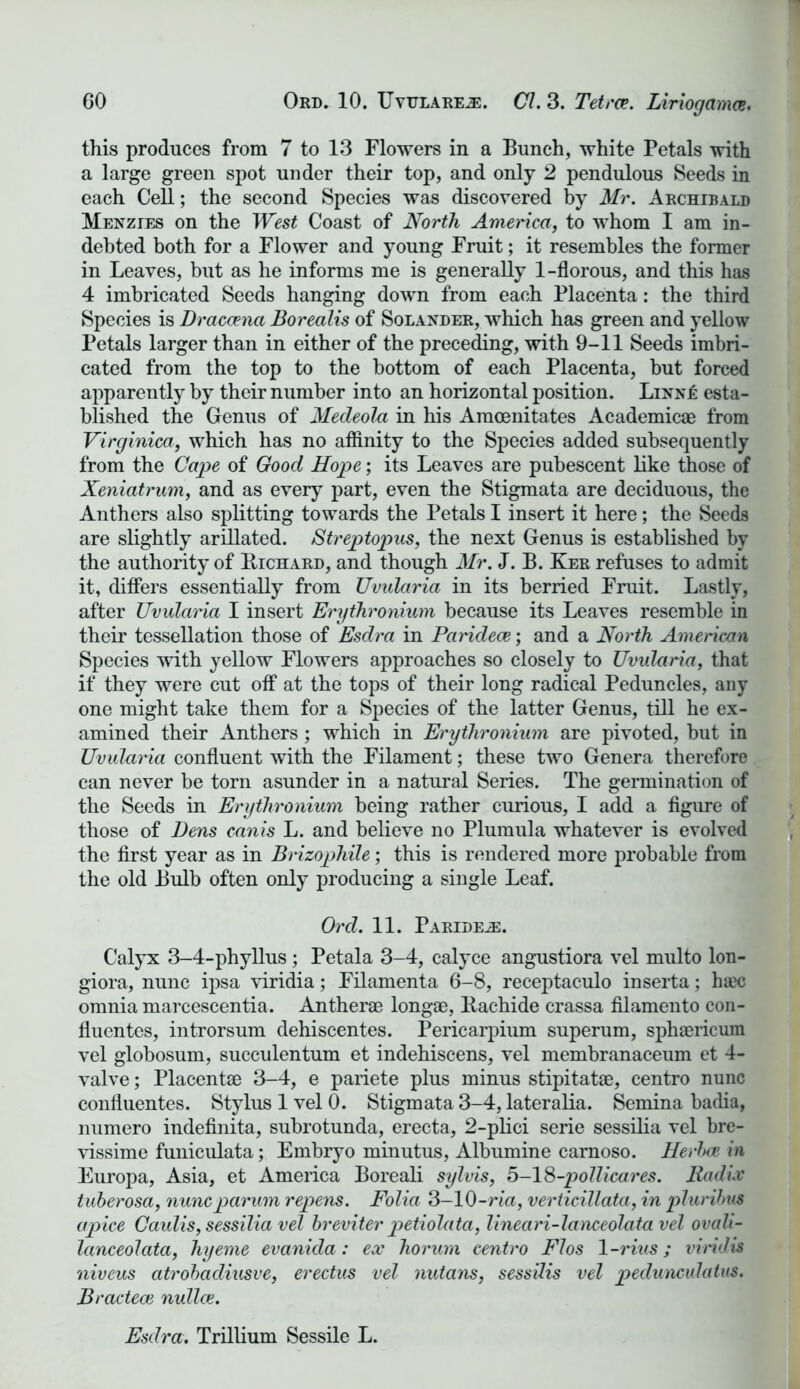 this produces from 7 to 13 Flowers in a Bunch, white Petals with a large green spot under their top, and only 2 pendulous Seeds in each Cell; the second Species was discovered by Mr. Archibald Menzies on the West Coast of North America, to whom I am in- debted both for a Flower and young Fruit; it resembles the former in Leaves, but as he informs me is generally 1-florous, and this has 4 imbricated Seeds hanging down from each Placenta: the third Species is Dracaena Borealis of Solander, which has green and yellow Petals larger than in either of the preceding, with 9-11 Seeds imbri- cated from the top to the bottom of each Placenta, but forced apparently by their number into an horizontal position. LinnI: esta- blished the Genus of Medeola in his Amoenitates Academic® from Virginica, which has no affinity to the Species added subsequently from the Cape of Good Hope; its Leaves are pubescent like those of Xeniatrum, and as every part, even the Stigmata are deciduous, the Anthers also splitting towards the Petals I insert it here; the Seeds are slightly arillated. Streptopus, the next Genus is established by the authority of Richard, and though Mr. J. B. Ker refuses to admit it, differs essentially from Uvularia in its berried Fruit. Lastly, after Uvularia I insert Erythronium because its Leaves resemble in their tessellation those of Esdra in Paridece; and a North American Species with yellow Flowers approaches so closely to Uvularia, that if they were cut off at the tops of their long radical Peduncles, any one might take them for a Species of the latter Genus, till he ex- amined their Anthers; which in Erythronium are pivoted, but in Uvularia confluent with the Filament; these two Genera therefore can never be torn asunder in a natural Series. The germination of the Seeds in Erythronium being rather curious, I add a figure of those of Dens canis L. and believe no Plumula whatever is evolved the first year as in Brizophile; this is rendered more probable from the old Bulb often only producing a single Leaf. Ord. 11. Paridece. Calyx 3-4-phyllus; Petala 3-4, calyce angustiora vel multo lon- giora, nunc ipsa viridia; Filamenta 6-8, receptaculo inserta; hax; omnia marcescentia. Anther® long®, Rachide crassa filamento con- fluentes, introrsum dehiscentes. Pericarpium superum, sph®ricum vel globosum, succulentum et indehiscens, vel membranaceum et 4- valve; Placent® 3-4, e pariete plus minus stipitat®, centro nunc confluentes. Stylus 1 vel 0. Stigmata 3-4, lateralia. Semina badia, numero indefinita, subrotunda, erecta, 2-plici serie sessilia vel bre- vissime funiculata; Embryo minutus, Albumine carnoso. Herbas in Europa, Asia, et America Boreali sylvis, 5-18-pollicares. Radix tuberosa, nuncparum repens. Folia 3-10-ria, verticillata, in pluribus apice Caulis, sessilia vel breviter petiolata, lineari-lanceolata vel ovah- lanceolata, hyeme evanida: ex horum centro Flos 1 -rius; viridis niveus atrobadiusve, erectus vel nutans, sessilis vel pedunculatus. Bractece nullce. Esdra. Trillium Sessile L.