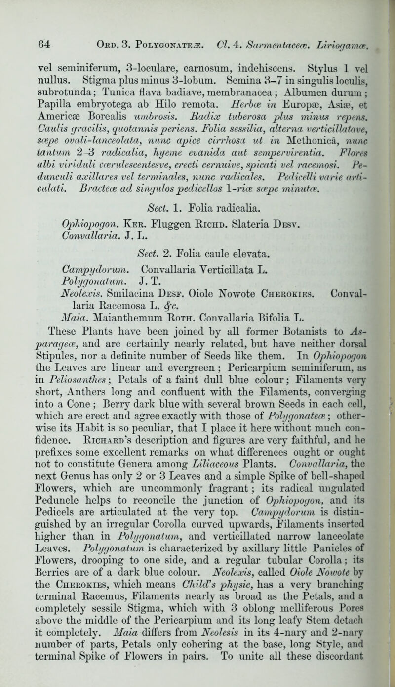 vel seminiferum, 3-loculare, carnosum, indehiscens. Stylus 1 vel nullus. Stigma plus minus 3-lobum. Semina 3-7 in singulis loculis, subrotunda; Tunica flava badiave, membranacea; Albumen durum ; Papilla embryotega ab Hilo remota. Herbce in Europae, Asiae, et Americae Borealis umbrosis. Radix tuberosa plus minus repens. Caidis gracilis, quotannis periens. Folia sessilia, alterna verticillatave, scepe ovali-lanceolata, nunc apice cirrhosa ut in Methonica, nunc tantum 2-3 radicalia, hyeme evanida aut sempervirentia. Flores albi viriduli ccerulescentesve, erecti cernuive, spicati vel racemosi. Pe~ dunculi axillares vel terminales, nunc radicales. PediceUi varie arti- culati. Bracteoe ad singulos pedicellos \-rice scepe minutce. Sect. 1. Eolia radicalia. Ophiopogon. Ker. Fluggen Biciid. Slateria Desv. Convallaria. J. L. Sect. 2. Folia caule elevata. Campyclorum. Convallaria Verticillata L. Polygonatum. J. T. Neolexis. Smilacina Desf. Oiole Nowote Cherokies. Conval- laria Bacemosa L. fyc. Maia. Maianthemum Both. Convallaria Bifolia L. These Plants have been joined by all former Botanists to As- paragece, and are certainly nearly related, but have neither dorsal Stipules, nor a definite number of Seeds like them. In Ophiopogon the Leaves are linear and evergreen; Pericarpium seminiferum, as in Peliosanihes; Petals of a faint dull blue colour; Filaments very short, Anthers long and confluent with the Filaments, converging into a Cone; Berry dark blue with several brown Seeds in each cell, which are erect and agree exactly with those of Polygonatece; other- wise its Habit is so peculiar, that I place it here without much con- fidence. Bichard’s description and figures are very faithful, and he prefixes some excellent remarks on what differences ought or ought not to constitute Genera among Liliaceous Plants. Convallaria, the next Genus has only 2 or 3 Leaves and a simple Spike of bell-shaped Flowers, which are uncommonly fragrant; its radical ungulated Peduncle helps to reconcile the junction of Ophiopogon, and its Pedicels are articulated at the very top. Campydorum is distin- guished by an irregular Corolla curved upwards, Filaments inserted higher than in Polygonatum, and verticillated narrow lanceolate Leaves. Polygonatum is characterized by axillary little Panicles of Flowers, drooping to one side, and a regular tubular Corolla; its Berries are of a dark blue colour. Neolexis, called Oiole Nowote by the Cherokies, which means ChilcVs physic, has a very branching terminal Bacemus, Filaments nearly as broad as the Petals, and a completely sessile Stigma, which with 3 oblong melliferous Pores above the middle of the Pericarpium and its long leafy Stem detach it completely. Maia differs from Neolesis in its 4-nary and 2-nary number of parts, Petals only cohering at the base, long Style, and terminal Spike of Flowers in pairs. To unite all these discordant