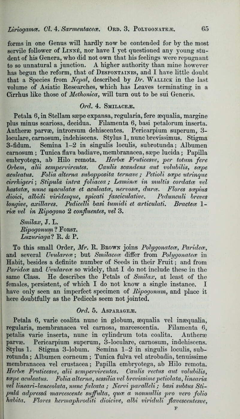 forms in one Genus will hardly now be contended for by the most servile follower of Linn£, nor have I yet questioned any young stu- dent of his Genera, who did not own that his feelings were repugnant to so unnatural a junction. A higher authority than mine however has begun the reform, that of Desfontaines, and I have little doubt that a Species from Nepal, described by Dr. Wallick in the last volume of Asiatic Researches, which has Leaves terminating in a Cirrhus like those of Methonica, will turn out to be sui Generis. Ord. 4. Smilace^:. Petala 6, in Stellam saepe expansa, regularia, fere aequalia, margine plus minus scariosa, decidua. Filamenta 6, basi petalorum inserta. Antherae parvae, introrsum dehiscentes. Pericarpium superum, 3- loculare, carnosum, indehiscens. Stylus 1, nunc brevissimus. Stigma 3-fidum. Semina 1-2 in singulis loculis, subrotunda; Albumen carnosum ; Tunica flava badiave, membranacea, saepe lucida; Papilla embryotega, ab Hilo remota. Herbce Fruticesve, per totum fere Orbem, alii sempervirentes. Caulis scandens aut volubilis, scepe aculeatus. Folia altema subopposita ternave ; Petioli scepe utrinque drrhigeri; Stipula intra foliacea; Lamince in multis cordatce vel hastatce, nunc maculatce et aculecitce, nervosce, durce. Flores scepius dioici, albidi viridesque, spicati fasciculative. Pedunculi breves longive, axiUares. Pedicelli basi tumidi et articulati. Bractece 1- rice vel in Ripogono 2 conjluentes, vel 3. Smilax, J. L. Ripogonum ? Forst. Luzuriaga ? It. & P. To this small Order, Mr. It. Brown joins Polygonatece, Par idea?,, and several Uvularece; but Smilacece differ from Polygonatece in Habit, besides a definite number of Seeds in their Fruit; and from Paridece and Uvularece so widely, that I do not include these in the same Class. He describes the Petals of Smilax, at least of the females, persistent, of which I do not know a single instance. I have only seen an imperfect specimen of Ripogonum, and place it here doubtfully as the Pedicels seem not jointed. Ord. 5. Asparageje. Petala 6, varie coalita nunc in globum, aequalia vel inaequalia, regularia, membranacea vel carnosa, marcescentia. Filamenta 6, petalis varie inserta, nunc in cylindrum tota coalita. Antherae parvae. Pericarpium superum, 3-loculare, carnosum, indehiscens. Stylus 1. Stigma 3-lobum. Semina 1-2 in singulis loculis, sub- rotunda ; Albumen corneum; Tunica fulva vel atrobadia, tenuissime membranacea vel Crustacea; Papilla embryotega, ab Hilo remota. Herbce Fruticesve, alii sempervirentes. Caulis rectus aut volubilis, scepe aculeatus. Folia altema, sessilia vel brevissimepetiolata, linearia vel lineari-lanceolata, nunc falcata ; Nervi paralleli ; basi subtus Sti- puld adpressd marcescente suffulta, quce a nonnullis pro vero folio habita. Flores hermaphroditi dioicive, cdbi viriduli Jlavescentesve, F