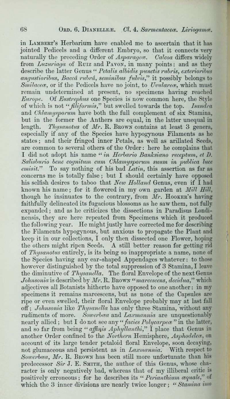 in Lambert’s Herbarium have enabled me to ascertain that it has jointed Pedicels and a different Embryo, so that it connects very naturally the preceding Order of Asparagece. Calcoa differs widely from Luzuriagd of Ituiz and Pavon, in many points: and as they describe the latter Genus “ Petalis albidis punctis rubris, exterioribus angustioribus, Baccd rubra, seminibus fulvis,” it possibly belongs to Smilacece, or if the Pedicels have no joint, to Uvular eoe, which must remain undetermined at present, no specimens having reached Europe. Of Eustrephus one Species is now common here, the Style of which is not “filiformis,” but swelled towards the top. Isandra and Chlamysporum have both the full complement of six Stamina, but in the former the Anthers are equal, in the latter unequal in length. Thysanotus of Mr. R. Brown contains at least 3 genera, especially if any of the Species have hypogynous Filaments as he states; and their fringed inner Petals, as well as arillated Seeds, are common to several others of the Order: here he complains that I did not adopt his name “ in Herbario BanJcsiano receptum, et D. Salisburio bene cognitum cum Chlamysporum suum in publica luce emisit.” To say nothing of his bad Latin, this assertion as far as concerns me is totally false; but I should certainly have opposed his selfish desires to taboo that New Holland Genus, even if I had known his name; for it flowered in my own garden at Mill Hill, though he insinuates to the contrary, from Mr. Hooker’s having faithfully delineated its fugacious blossoms as he saw them, not fully expanded; and as he criticizes the dissections in Paradisus Londi- nensis, they are here repeated from Specimens which it produced the following year. He might justly have corrected me for describing the Filaments hypogynous, but anxious to propagate the Plant and keep it in our collections, I only then dissected one Flower, hoping the others might ripen Seeds. A still better reason for getting rid of Thysanotus entirely, is its being so inappropriate a name, none of the Species having any ear-shaped Appendages whatever: to those however distinguished by the total suppression of 3 Stamina, I leave the diminutive of Thysanella. The floral Envelope of the next Genus Johnsonia is described by Mr. R. Rrown “marcescens, decidua,” which adjectives all Botanists hitherto have opposed to one another: in my specimens it remains marcescens, but as none of the Capsules are ripe or even swelled, their floral Envelope probably may at last fall off; Johnsonia like Thysanella has only three Stamina, without any rudiments of more. Sowerbcea and Laxmannia are unquestionably nearly allied; but I do not see any “ facies Polycarpece ” in the latter, and so far from being “ affiriis Apliyllanthi,” I place that Genus in another Order confined to the Northern Hemisphere, Asphodelece, on account of its large tender petaloid floral Envelope, soon decaying, not glumaceous and persistent as in Laxmannia. With respect to Sowerbcea, Mr. R. Brown has been still more unfortunate than his predecessor Sir J. E. Smith, the author of this Genus, whose cha- racter is only negatively bad, whereas that of my illiberal critic is positively erroneous ; for he describes its “ Perianthium cequale,” of which the 3 inner divisions are nearly twice longer; “ Stamina imo