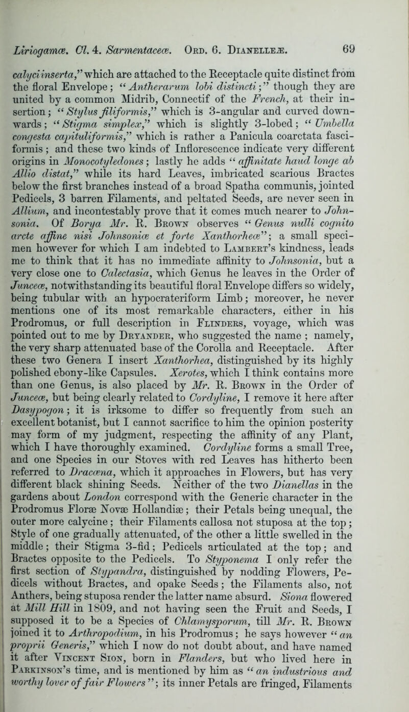 calyciinserta,” which are attached to the Receptacle quite distinct from the floral Envelope; “ Antherarum lobi distincti; ” though they are united by a common Midrib, Connectif of the French, at their in- sertion; “ Stylus jilifor mis,” which is 3-angular and curved down- wards ; “ Stigma simplex,” which is slightly 3-lobed; “ Umbella congesta capituliformis,” which is rather a Panicula coarctata fasci- formis ; and these two kinds of Inflorescence indicate very different origins in Monocotyledones; lastly he adds “ affinitate hand longe ab Allio distat,” while its hard Leaves, imbricated scarious Bractes below the first branches instead of a broad Spatha communis, jointed Pedicels, 3 barren Filaments, and peltated Seeds, are never seen in Allium, and incontestably prove that it comes much nearer to John- sonia. Of Borya Mr. R. Brown observes “ Genus nulli cognito arete affine nisi Johnsonice et forte Xanthorhece”; a small speci- men however for which I am indebted to Lambert’s kindness, leads me to think that it has no immediate affinity to Johnsonia, but a very close one to Calectasia, which Genus he leaves in the Order of Juncece, notwithstanding its beautiful floral Envelope differs so widely, being tubular with an hypocrateriform Limb; moreover, he never mentions one of its most remarkable characters, either in his Prodromus, or full description in Flinders, voyage, which was pointed out to me by Dryander, who suggested the name ; namely, the very sharp attenuated base of the Corolla and Receptacle. After these two Genera I insert Xanthorhea, distinguished by its highly polished ebony-like Capsules. Xerotes, which I think contains more than one Genus, is also placed by Mr. R. Brown in the Order of Juncece, but being clearly related to Cordyline, I remove it here after Dasypogon; it is irksome to differ so frequently from such an excellent botanist, but I cannot sacrifice to him the opinion posterity may form of my judgment, respecting the affinity of any Plant, which I have thoroughly examined. Cordyline forms a small Tree, and one Species in our Stoves with red Leaves has hitherto been referred to Dracaena, which it approaches in Flowers, but has very different black shining Seeds. Neither of the two Dianellas in the gardens about London correspond with the Generic character in the Prodromus Florae Novae Hollandiae; their Petals being unequal, the outer more calycine; their Filaments callosa not stuposa at the top; Style of one gradually attenuated, of the other a little swelled in the middle; their Stigma 3-fid; Pedicels articulated at the top; and Bractes opposite to the Pedicels. To Styponema I only refer the first section of Stypandra, distinguished by nodding Flowers, Pe- dicels without Bractes, and opake Seeds; the Filaments also, not Anthers, being stuposa render the latter name absurd. Siona flowered at Mill Hill in 1809, and not having seen the Fruit and Seeds, I supposed it to be a Species of Chlamysporum, till Mr. R. Brown 1 joined it to Arthropodium, in his Prodromus; he says however “ an ' proprii Generis,” which I now do not doubt about, and have named it after Vincent Sion, born in Flanders, but who lived here in Parkinson’s time, and is mentioned by him as “ an industrious and j worthy lover of fair Flowers ”; its inner Petals are fringed, Filaments
