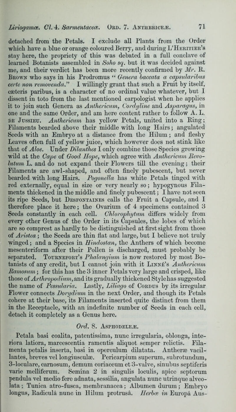 detached from the Petals. I exclude all Plants from the Order which have a blue or orange coloured Berry, and during L’Heritier’s stay here, the propriety of this was debated in a full conclave of learned Botanists assembled in Soho sq. but it was decided against me, and their verdict has been more recently confirmed by Mr. B. Brown who says in his Prodromus “ Genera baccata a capsularibus certe non removenda.” I willingly grant that such a Fruit by itself, caeteris paribus, is a character of no ordinal value whatever, but I dissent in toto from the last mentioned carpologist when he applies it to join such Genera as Anthericum, Cordyline and Asparagus, in one and the same Order, and am here content rather to follow A. L. de Jussieu. Anthericum has yellow Petals, united into a Bing; Filaments bearded above their middle with long Hairs; angulated Seeds with an Embryo at a distance from the Hilum; and fleshy Leaves often full of yellow juice, which however does not stink like that of Aloe. Under Dilanthes I only combine those Species growing wild at the Cape of Good Hope, which agree with Anthericum lievo- lutum L. and do not expand their Flowers till the evening; their Filaments are awl-shaped, and often finely pubescent, but never bearded with long Hairs. Pogonella has white Petals tinged with red externally, equal in size or very nearly so; hypogynous Fila- ments thickened in the middle and finely pubescent; I have not seen its ripe Seeds, but Desfontaines calls the Fruit a Capsule, and I therefore place it here; the Ovarium of 4 specimens contained 3 Seeds constantly in each cell. Chlorophytum differs widely from every other Genus of the Order in its Capsules, the lobes of which are so comprest as hardly to be distinguished at first sight from those of Aristea; the Seeds are thin flat and large, but I believe not truly winged; and a Species in Hindostan, the Anthers of which become mesenteriform after their Pollen is discharged, must probably be separated. Tournefort’s Phalangium is now restored by most Bo- tanists of any credit, but I cannot join with it LiNNk’s Anthericum Ramosum; for this has the 3 inner Petals very large and crisped, like those of Arthropodium, and its gradually thickened Stylehas suggested the name of Pessularia. Lastly, Liliago of Cordus by its irregular Flower connects Dorydium in the next Order, and though its Petals cohere at their base, its Filaments inserted quite distinct from them in the Beceptacle, with an indefinite number of Seeds in each cell, detach it completely as a Genus here. Ord. 8. Asphodele.®. Petala basi coalita, patentissima, nunc irregularia, oblonga, inte- riora latiora, marcescentia ramentis aliquot semper relictis. Fila- menta petalis inserta, basi in operculum dilatata. Antherse vacil- lantes, breves vel longiusculse. Pericarpium superum, subrotundum, 3-loculare, carnosum, demum coriaceum et 3-valve, sinubus septiferis varie melliferum. Semina 2 in singulis loculis, apice septorum pendula vel medio fere adnata, sessilia, angulata nimc utrinque alveo- lata ; Tunica atro-fusca, membranacea; Albumen durum; Embryo longus, Badicula nunc in Hilum protrusa. Herbce in Europa Aus-