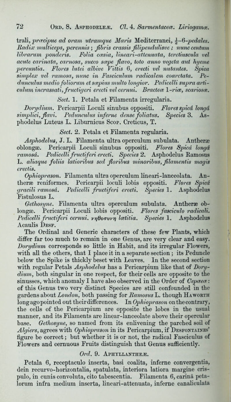 trali, prcecipue ad oram utramque Maris Mediterranei, %-6-pedales. Radix multiceps, perennis; fibris crassis Jtlipendulisve ; nunc centum librarum ponderis. Folia ccesia, lineari-attenuata, teretiuscula vel acute carinata, carnosa, succo scepe jlavo, toto anno vegeta aut hyeme pereuntia. Flores lutei albive Vittis 6, erecti vel nutantes. Spica simplex vel ramosa, nunc in Fasciculum radicalem coarctata. Pe- dunculus medio foliorum et scepius multo longior. Pedicelli supra arti- culum incrassati,fructigeri erecti vel cernui. Bractece 1-rice, scariosce. Sect. 1. Petala et Filamenta irregularia. Dorydium. Pericarpii Loculi sinubus oppositi. Flores spied longd simplici,Jlavi. Pedunculus inf erne dense foliatus. Species 3. As- phodelus Luteus L. Liburnicus Scop. Creticus, T. Sect. 2. Petala et Filamenta regularia. Asphodelus, J. L. Filamenta ultra operculum subulata. Antherae oblongae. Pericarpii Loculi sinubus oppositi. Flores Spied longd ramosa. Pedicelli fructiferi erecti. Species 2. Asphodelus Pamosus L. aliaque foliis latioribus seel jioribus minoribus,filamentis magis erectis. Ophioprason. Filamenta ultra operculum lineari-lanceolata. An- therae reniformes. Pericarpii loculi lobis oppositi. Flores Spied gradli ramosa. Pedicelli fructiferi erecti. Species 1. Asphodelus Fistulosus L. Gethosyne. Filamenta ultra operculum subulata. Antherae ob- longae. Pericarpii Loculi lobis oppositi. Flores fasciculo radicali. Pedicelli fructiferi cernui. vrjdofrvrrj Icetitia. Species 1. Asphodelus Acaulis Desf. The Ordinal and Generic characters of these few Plants, which differ far too much to remain in one Genus, are very clear and easy. Dorydium corresponds so little in Habit, and its irregular Flowers, with all the others, that I place it in a separate section; its Peduncle below the Spike is thickly beset with Leaves. In the second section with regular Petals Asphodelus has a Pericarpium like that of Dory- dium, both singular in one respect, for their cells are opposite to the sinusses, which anomaly I have also observed in the Order of Cepceece: of this Genus two very distinct Species are still confounded in the gardens about London, both passing for Ramosus L. though Haworth long ago pointed out their differences. In Ophioprason on the contrary, the cells of the Pericarpium are opposite the lobes in the usual manner, and its Filaments are linear-lanceolate above their opercular base. Gethosyne, so named from its enlivening the parched soil of Algiers, agrees with Ophioprason in its Pericarpium, if Desfontaikes’ figure be correct; but whether it is or not, the radical Fasciculus of Flowers and cernuous Fruits distinguish that Genus sufficiently. Ord. 9. Aphyllanthe^:. Petala 6, receptaculo inserta, basi coalita, inferne convergentia, dein recurvo-horizontalia, spatulata, interiora latiora margine cris- pulo, in cunis convoluta, cito tabescentia. Filamenta 6, carina peta- lorum infra medium inserta, lineari-attenuata, inferne canaliculata
