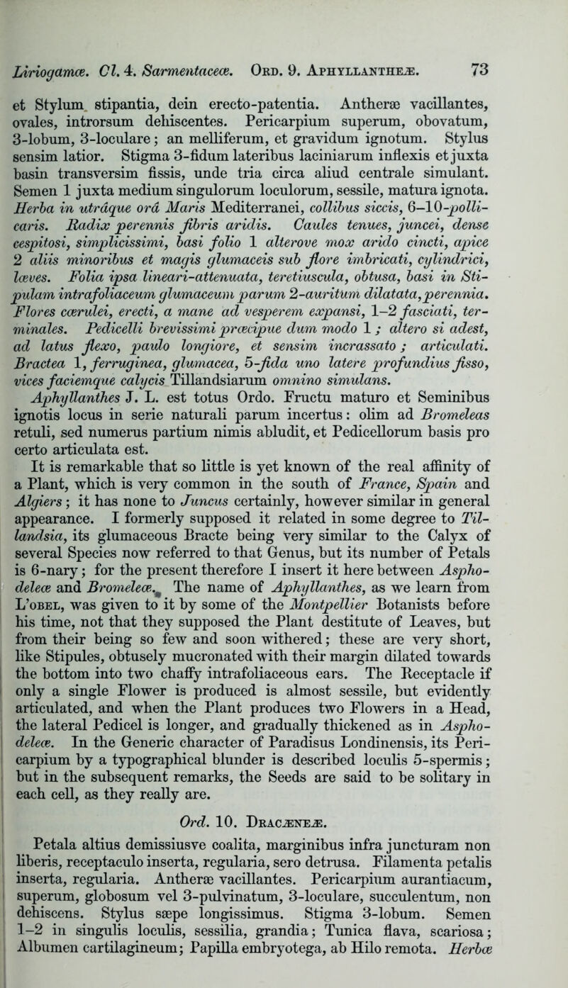et Stylum stipantia, dein erecto-patentia. Antherae vacillantes, ovales, introrsum deliiscentes. Pericarpium superum, obovatum, 3-lobum, 3-loculare; an melliferum, et gravidum ignotum. Stylus sensim latior. Stigma 3-fidum lateribus laciniarum inflexis et juxta basin transversim fissis, unde tria circa aliud centrale simulant. Semen 1 juxta medium singulorum loculorum, sessile, matura ignota. Herba in utrdque ord Maris Mediterranei, collibus siccis, 6-10-polli- caris. Radix perennis Jibris aridis. Caules tenues, juncei, dense cespitosi, simplicissimi, basi folio 1 alterove mox arido cincti, apice 2 aliis minoribus et magis glumaceis sub flore imbricati, cylindrici, Iceves. Folia ipsa lineari-attenuata, teretiuscula, obtusa, basi in Sti- pulam intrafoliaceum glumaceum parum 2-auritum dilatata,perennia. Flores ccerulei, erecti, a mane ad vesperem expansi, 1-2 fasciati, ter- minates. Pedicelli brevissimi prcedpue dum modo 1; altero si adest, ad latus jlexo, paulo longiore, et sensim incrassato; articulati. Bractea 1, ferruginea, glumacea, 5-fida uno latere profundius Jisso, vices faciemque calycis Tillandsiarum omnino simulans. Aphyllanthes J. L. est totus Ordo. Fructu maturo et Seminibus ignotis locus in serie naturali parum incertus: olim ad Bromeleas retuli, sed numerus partium nimis abludit, et Pedicellorum basis pro certo articulata est. It is remarkable that so little is yet known of the real affinity of a Plant, which is very common in the south of France, Spain and Algiers; it has none to Juncus certainly, however similar in general appearance. I formerly supposed it related in some degree to Til- landsia, its glumaceous Bracte being Very similar to the Calyx of several Species now referred to that Genus, but its number of Petals is 6-nary; for the present therefore I insert it here between Aspho- delece and Bromelece,m The name of Aphyllanthes, as we learn from L’obel, was given to it by some of the Montpellier Botanists before his time, not that they supposed the Plant destitute of Leaves, but from their being so few and soon withered; these are very short, like Stipules, obtusely mucronated with their margin dilated towards the bottom into two chaffy intrafoliaceous ears. The Receptacle if * only a single Flower is produced is almost sessile, but evidently articulated, and when the Plant produces two Flowers in a Head, the lateral Pedicel is longer, and gradually thickened as in Aspho- S delece. In the Generic character of Paradisus Londinensis, its Peri- carpium by a typographical blunder is described loculis 5-spermis; but in the subsequent remarks, the Seeds are said to be solitary in each cell, as they really are. Ord. 10. Draoene^:. Petala altius demissiusve coalita, marginibus infra juncturam non liberis, receptaculo inserta, regularia, sero detrusa. Filamenta petalis inserta, regularia. Antherae vacillantes. Pericarpium aurantiacum, superum, globosum vel 3-pulvinatum, 3-loculare, succulentum, non dehiscens. Stylus saepe longissimus. Stigma 3-lobum. Semen 1-2 in singulis loculis, sessilia, grandia; Tunica flava, scariosa; Albumen cartilagineum; Papilla embryotega, ab Hilo remota. Herbce