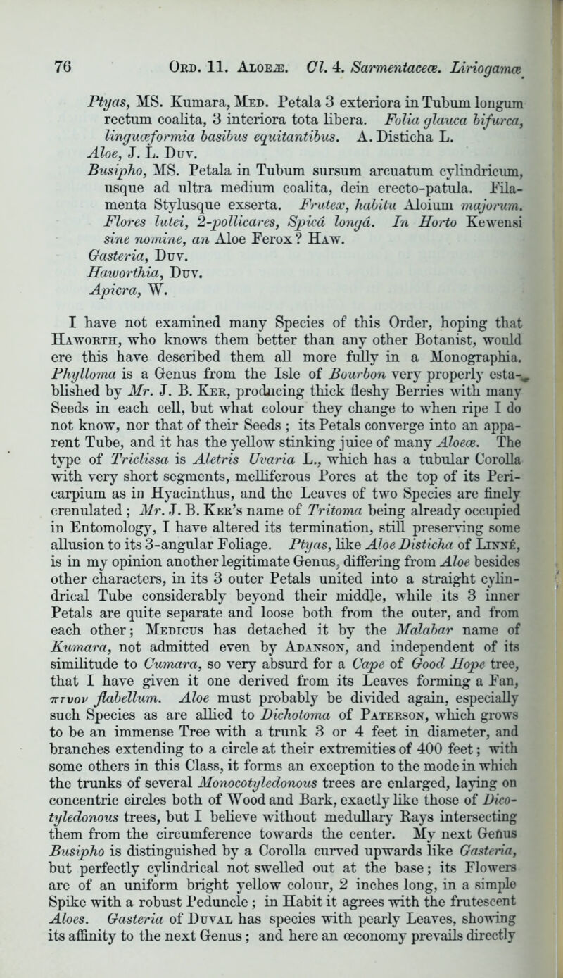 Ptyas, MS. Kumara, Med. Petala 3 exteriora in Tubum longum rectum coalita, 3 interiora tota libera. Folia glauca bifurca, linguceformia basibus equitantibus. A. Disticha L. Aloe, J. L. Duv. Busipho, MS. Petala in Tubum sursum arcuatum cylindricum, usque ad ultra medium coalita, dein erecto-patula. Fila- menta Stylusque exserta. Fruteoc, habitu Aloium majoi'um. Flores lutei, 2-pollicares, Spied longd. In Horto Kewensi sine nomine, an Aloe Ferox ? Haw. Gasteria, Duv. Haivorthia, Duv. Apicra, W. I have not examined many Species of this Order, hoping that Haworth, who knows them better than any other Botanist, would ere this have described them all more fully in a Monographia. Phylloma is a Genus from the Isle of Bourbon very properly esta-^ blished by Mr. J. B. Ker, producing thick fleshy Berries with many Seeds in each cell, but what colour they change to when ripe I do not know, nor that of their Seeds ; its Petals converge into an appa- rent Tube, and it has the yellow stinking juice of many Aloece. The type of Triclissa is Aletris Uvaria L., which has a tubular Corolla with very short segments, melliferous Pores at the top of its Peri- carpium as in Hyacinthus, and the Leaves of two Species are finely crenulated ; Mr. J. B. Ker’s name of Tritoma being already occupied in Entomology, I have altered its termination, still preserving some allusion to its 3-angular Foliage. Ptyas, like Aloe Disticha of Linn£, is in my opinion another legitimate Genus, differing from Aloe besides other characters, in its 3 outer Petals united into a straight cylin- drical Tube considerably beyond their middle, while its 3 inner Petals are quite separate and loose both from the outer, and from each other; Medicus has detached it by the Malabar name of Kumara, not admitted even by Adanson, and independent of its similitude to Cumara, so very absurd for a Cape of Good Hope tree, that I have given it one derived from its Leaves forming a Fan, tttvov Jlabellum. Aloe must probably be divided again, especially such Species as are allied to Dichotoma of Paterson, which grows to be an immense Tree with a trunk 3 or 4 feet in diameter, and branches extending to a circle at their extremities of 400 feet; with some others in this Class, it forms an exception to the mode in which the trunks of several Monocotyledonous trees are enlarged, laying on concentric circles both of Wood and Bark, exactly like those of Dico- tyledonous trees, but I believe without medullary Bays intersecting them from the circumference towards the center. My next Genus Busipho is distinguished by a Corolla curved upwards like Gasteria, but perfectly cylindrical not swelled out at the base; its Flowers are of an uniform bright yellow colour, 2 inches long, in a simple Spike with a robust Peduncle ; in Habit it agrees with the frutescent Aloes. Gasteria of Duval has species with pearly Leaves, showing its affinity to the next Genus; and here an oeconomy prevails directly