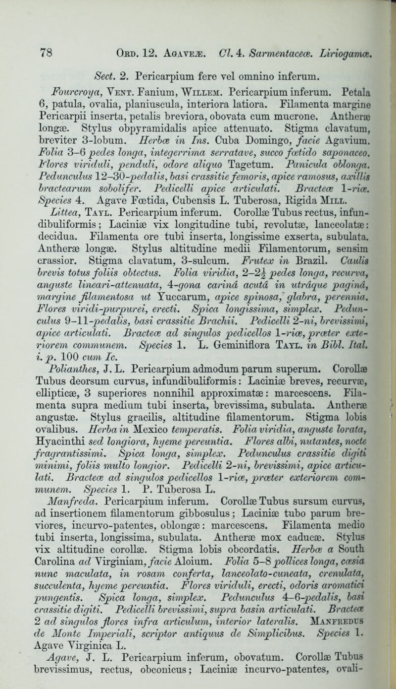 Sect. 2. Pericarpium fere vel omnino inferum. Fourcroya, Vent. Fanium, Willem. Pericarpium inferum. Petala 6, patula, ovalia, planiuscula, interiora latiora. Filamenta margine Pericarpii inserta, petalis breviora, obovata cum mucrone. Anther® long®. Stylus obpyramidalis apice attenuato. Stigma clavatum, breviter 3-lobum. Herbce in Ins. Cuba Domingo, facie Agavium. Folia 3-6 pedes longa, integerrima serratave, succo foetido saponaceo. Flores viriduli, penduli, odore aliquo Tagetum. Pcinicula oblonga. Pedunculus 12-30-pedalis, basi crassitie femoris, apice ramosus, axillis bractearum sobolifer. Pedicelli apice articulati. Bractece 1 -rice. Species 4. Agave Fcetida, Cubensis L. Tuberosa, Rigida Mill. Littea, Tayl. Pericarpium inferum. Coroll® Tubus rectus, infun- dibuliformis; Lacini® vix longitudine tubi, revolut®, lanceolat®: decidua. Filamenta ore tubi inserta, longissime exserta, subulata. Anther® long®. Stylus altitudine medii Filamentorum, sensim crassior. Stigma clavatum, 3-sulcum. Frutex in Brazil. Caulis brevis totus foliis obtectus. Folia viridia, 2—2| pedes longa, recurva, anguste lineari-attenuata, 4-gona carind acuta in utraque pagina, margine jilamentosa ut Yuccarum, apice spinosa, glabra, perennia. Flores viridi-purpurei, erecti. Spica longissima, simplex. Pedun- culus 9-11 -pedalis, basi crassitie Brachii. Pedicelli 2-ni, brevissimi, apice articulati. Bractece ad singulos pedicellos 1-rice, prceter exte- rior em communem. Species 1. L. Geminiflora Tayl. in Bibl. Ital. i. p. 100 cum Ic. Polianthes, J. L. Pericarpium admodum parum superum. Coroll® Tubus deorsum curvus, infundibuliformis: Lacini® breves, recurv®, elliptic®, 3 superiores nonnihil approximat®: marcescens. Fila- menta supra medium tubi inserta, brevissima, subulata. Anther® angust®. Stylus gracilis, altitudine filamentorum. Stigma lobis ovalibus. Herba in Mexico temperatis. Folia viridia, anguste lorata, Hyacinth! sed longiora, hyeme pereuntia. Flores albi, nutantes, node fragrantissimi. Spica longa, simplex. Pedunculus crassitie digiti minimi, foliis multo longior. Pedicelli 2-ni, brevissimi, apice articu- lati. Bractece ad singulos pedicellos 1 -rice, prceter extenorem com- munem. Species 1. P. Tuberosa L. Manfreda. Pericarpium inferum. Coroll® Tubus sursum curvus, ad insertionem filamentorum gibbosulus; Lacini® tubo parum bre- viores, incurvo-patentes, oblong®: marcescens. Filamenta medio tubi inserta, longissima, subulata. Anther® mox caduc®. Stylus vix altitudine coroll®. Stigma lobis obcordatis. Herbce a South Carolina ad Virginiam, facie Aloium. Folia 5-8 pollices longa, ccesia nunc maculata, in rosam conferta, lanceolato-cuneata, crenulata, succulenta, hyeme pereuntia. Flores viriduli, erecti, odoris aromatici pungentis. Spica longa, simplex. Pedunculus 4-6-pedalis, basi crassitie digiti. Pedicelli brevissimi, supra basin articulati. Bractece 2 ad singulos flores infra articulum, interior lateralis. Manfredus de Monte Imperiali, scriptor antiquus de Simplicibus. Species 1. Agave Virginica L. Agave, J. L. Pericarpium inferum, obovatum. Coroll® Tubus brevissimus, rectus, obconicus; Lacini® incurvo-patentes, ovali-