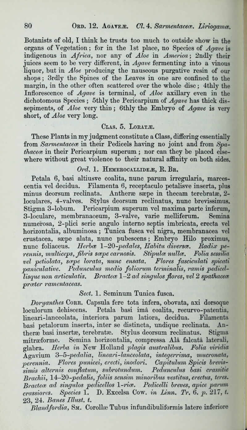 Botanists of old, I think he trusts too much to outside show in the organs of Vegetation; for in the 1st place, no Species of Agave is indigenous in Africa, nor any of Aloe in America', 2ndly their juices seem to be very different, in Agave fermenting into a vinous liquor, but in Aloe producing the nauseous purgative resin of our shops; 3rdly the Spines of the Leaves in one are confined to the margin, in the other often scattered over the whole disc; 4thly the Inflorescence of Agave is terminal, of Aloe axillary even in the dichotomous Species ; 5thly the Pericarpium of Agave has thick dis- sepiments, of Aloe very thin; 6thly the Embryo of Agave is very short, of Aloe very long. CLAS. 5. LoRATiE. These Plants in my judgment constitute a Class, differing essentially from Sarmentacece in their Pedicels having no joint and from Spa- thacece in their Pericarpium superum ; nor can they he placed else- where without great violence to their natural affinity on both sides. Ord. 1. HEMEROCALLIDEiE, R. Br. Petala 6, basi altiusve coalita, nunc parum irregularia, marces- centia vel decidua. Filamenta 6, receptaculo petalisve inserta, plus minus deorsum reclinata. Antherae saepe in thecam terebratae, 2- loculares, 4-valves. Stylus deorsum reclinatus, nunc brevissimus. Stigma 3-lobum. Pericarpium superum vel maxima parte inferum, 3-loculare, membranaceum, 3-valve, varie melliferum. Semina numerosa, 2-plici serie angulo interno septis imbricata, erecta vel horizontalia, albuminosa; Tunica fusca vel nigra, membranacea vel Crustacea, saepe alata, nunc pubescens; Embryo Hilo proximus, nunc foliaceus. Herbce 1-20-pedales, Habitu diversce. Radix pe- rennis, multiceps, Jibris saepe carnosis. Stipulce nullce. Folia sessilia vel petiolata, saepe lorata, nunc ensata. Flores fasciculati spicati paniculative. Pedunculus medio foliorum terminalis, ramis pedicd- lisque non articulatis. Bractece 1-2 ad singulos flores, vel 2 spathacece prceter ramentaceas. Sect. 1. Seminum Tunica fusca. Doryanthes Corr. Capsula fere tota infera, obovata, axi dorsoque loculorum dehiscens. Petala basi ima coalita, recurvo-patentia, lineari-lanceolata, interiora parum latiora, decidua. Filamenta basi petalorum inserta, inter se distincta, undique reclinata. An- therae basi insertae, terebratae. Stylus deorsum reclinatus. Stigma mitraeforme. Semina horizontalia, compressa Ala falcata laterali, glabra. Herba in New Holland plagis australibus. Folia viridia Agavium 3-5-pedalia, lineari-lanceolata, integerrima, mucronata, perennia. Flores punicei, erecti, inodori. Capitulum Spicis brevis- simis alternis conjlatum, subrotundum. Pedunculus basi crassitie Brachii, 14-20-pedalis, foliis sensim minoribus vestitus, erectus, teres. Bractece ad singulos pedicellos 1 -rice. Pedicelli breves, apice parum crassiores. Species 1. D. Excelsa Cow. in Linn. Tr. 6. p. 217, t. 23, 24. Banes Illust. t. Blandfordia, Sm. Corollae Tubus infundibuliformis latere inferiore