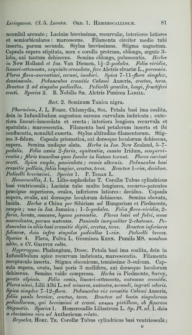nonnikil arcuato ; Laciniae brevissimae, recurvulae, interiores latiores et semiorbiculares: marcescens. Eilamenta circiter medio tubi inserta, parum secunda. Stylus brevissimus. Stigma angustum. Capsula supera stipitata, mox e corolla protrusa, oblonga, argute 3- loba, axi tantum dehiscens. Semina oblonga, pubescentia. Herbce in New Holland et Ins. Van Diemen, l\-2-pedales. Folia viridia, lineari-attenuaia, exquisite crenulata,fere Aletris elvariae h.,perennia. Flores flavo-aurantiaci, cernui, inodori. Spica 7-11-flora simplex, densiuscula. Pedunculus crassitie Calami Anseris, erectus, teres. Bractece 2 ad singulos pedicellos. Pedicelli graciles, longi, fructiferi erecti. Species 2. B. Nobilis Sm. Aletris Punicea Labile. Sect. 2. Seminum Tunica nigra. Phormium, J. L. Eorst. Chlamydia, Sol. Petala basi ima coalita, dein in Infundibulum angustum sursum curvulum imbricata ; exte- riora lineari-lanceolata et erecta; interiora longiora recurvula et spatulata; marcescentia. Eilamenta basi petalorum inserta et ibi coniluentia, nonnihil exserta. Stylus altitudine filamentorum. Stig- ma 3-fidum. Capsula prismatica, axi dorsoque loculorum dehiscens, supera. Semina undique alata. Herba in Ins. New Zealand, 5-7- pedalis. Folia ccesia 2-faria, equitantia, ensata Iridum, sempervi- rentia ; flbris tenacibus quas Incolce in linteas texunt. Flores coccinei erecti. Spica arnpla, paniculata; ramis alternis. Pedunculus basi crassitie pollicis, foliis longior, erectus, teres. Bractece 1 -rice, deciduce. Pedicelli brevissimi. Species 1. P. Tenax L. Hemerocallis, J. L. Lilio-asphodelus T. Corollse Tubus cylindricus basi ventricosula; Laciniae tubo multo longiores, recurvo-patentes S praecipue superiores, ovales, inferiores latiores: decidua. Capsula j supera, ovalis, axi dorsoque loculorum dehiscens. Semina obovata, lucida. Herbce a China per Sibiriam ad Hungariam et Piedmonte, campis ; una in Ins. Jamaica ; 1 -5-pedales. Folia flavo-viridia, 2- faria, lorata, concava, hyeme pereuntia. Flores lutei vel fulvi, nunc I suaveolentes, parum nutantes. Panicula incequaliter 2-chotoma. Pe- I dunculus in aliis basi crassitie digiti, erectus, teres. Bractece inferiores i foliacece, dein infra singulos pedicellos 1 -rice. Pedicelli breves. | Species 4. Elava, Eulva L. Graminea Kenn. Pumila MS. nondum | edita, a Cl. Griffin culta. Hyperogyne. Phalangium, Diosc. Petala basi ima coalita, dein in i Infundibulum apice recurvum imbricata, marcescentia. Eilamenta i receptaculo inserta. Stigma obconicum, tenuissime 3-sulcura. Cap- sula supera, ovata, basi poris 3 mellifera, axi dorsoque loculorum j dehiscens. Semina valde compressa. Herba in Piedmonte, Savoy, ; pratis alpinis. Folia ccesia, lineari-attenuata, autumno evcinida. i Flores nivei, Lilii Albi L. sed minores, nutantes, secundi, ingrati odoris. \ Spica simplex 7-12-flora. Pedunculus vix crassitie Calami Anseris, foliis paulo brevior, erectus, teres. Bractece ad basin singulorum I pedicellorum, qui brevissimi et crassi. vn-epos pistillum, ob flguram ] Stigmatis. Species 1. Hemerocallis Liliastrum L. Sp. PI. ed. 1. dein a clarissimo viro ad Anthericum relata. Bryocles, Hort. Tr. Corollse Tubus cylindricus basi ventricosula; G