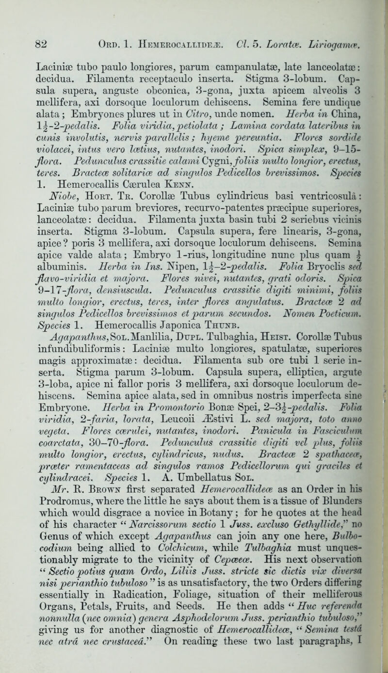 Laciniae tubo paulo longiores, parum campanulate, late lanceolate: decidua. Filamenta receptaculo inserta. Stigma 3-lobum. Cap- sula supera, anguste obconica, 3-gona, juxta apicem alveolis 3 mellifera, axi dorsoque loculorum dehiscens. Semina fere undique alata; Embryones plures ut in Citro, unde nomen. Herba in China, 1 \-2-pedalis. Folia viridia, petiolata ; Lamina cordata lateribus in cunis involutis, nervis parallelis; hyeme pereuntia. Flores sordide violacei, intus vero Icetius, nutantes, inodori. Spica simplex, 9-15- jlora. Pedunculus crassitie calami Cygni, foliis multo longior, erectas, teres. Bractece solitarice ad singulos Pedicellos brevissimos. Species 1. Hemerocallis Caerulea Kenn. Niobe, Hort. Tr. Corollse Tubus cylindricus basi ventricosula: Laciniae tubo parum breviores, recurvo-patentes praecipue superiores, lanceolatae: decidua. Filamenta juxta basin tubi 2 seriebus vicinis inserta. Stigma 3-lobum. Capsula supera, fere linearis, 3-gona, apice ? poris 3 mellifera, axi dorsoque loculorum dehiscens. Semina apice valde alata; Embryo 1-rius, longitudine nunc plus quam | albuminis. Herba in Ins. Nipen, lJ-2-jpedalis. Folia Bryoclis sed jlavo-viridia et majora. Flores nivei, nutantes, grati odoris. Spica 9-17-flora, densiuscula. Pedunculus crassitie digiti minimi, foliis multo longior, erectus, teres, inter jlores angulatus. Bractece 2 ad singulos Pedicellos brevissimos et parum secundos. Nomen Poeticum. Species 1. Hemerocallis Japonica Thunb. H^«panfcs,SoL.Manlilia, Dttpl. Tulbaghia, Heist. Corollae Tubus infundibuliformis: Laciniae multo longiores, spatulatae, superiores magis approximate: decidua. Filamenta sub ore tubi 1 serie in- serta. Stigma parum 3-lobum. Capsula supera, elliptica, argute 3-loba, apice ni fallor poris 3 mellifera, axi dorsoque loculorum de- hiscens. Semina apice alata, sed in omnibus nostris imperfecta sine Embry one. Herba in Promontorio Bonae Spei, 2-^-pedalis. Folia viridia, 2-faria, lorata, Leucoii iEstivi L. sed majora, toto anno vegeta. Flores ccerulei, nutantes, inodori. Panicula in Fasciculum coarctata, 30—70-jlora. Pedunculus crassitie digiti vcl plus, foliis multo longior, erectus, cylindricus, nudus. Bractece 2 spathaceee, prceter ramentaceas ad singulos ramos Pedicellorum qui graciles et cylindracei. Species 1. A. Umbellatus Sol. Mr. B. Brown first separated Hemerocallidece as an Order in his Prodromus, where the little he says about them is a tissue of Blunders which would disgrace a novice in Botany; for he quotes at the head of his character “ Narcissorum sectio 1 Juss. excluso Gethyllide,” no Genus of which except Agapanthus can join any one here, Bulbo- codium being allied to Colchicum, while Tulbaghia must unques- tionably migrate to the vicinity of Cepceece. His next observation “ Sectio potius quam Ordo, Liliis Juss. stride sic dictis vix diversa nisi perianthio tubuloso ” is as unsatisfactory, the two Orders differing essentially in Eradication, Foliage, situation of their melliferous Organs, Petals, Fruits, and Seeds. He then adds “ Hue referenda nonnulla (nec omnia) genera Asphodelorum Juss. perianthio tubuloso giving us for another diagnostic of Hemerocallidece, “Semina testd nec atrd nec Crustacea.” On reading these two last paragraphs, I