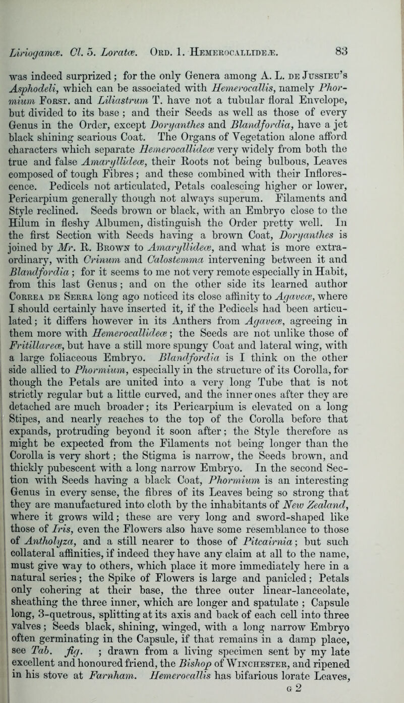 was indeed surprized; for the only Genera among A. L. de Jussieu’s Asphodeli, which can be associated with Hemeroeallis, namely Phor- mium Forst. and Liliastrum T. have not a tubular floral Envelope, but divided to its base; and their Seeds as well as those of every Genus in the Order, except Doryanthes and Blandfordia, have a jet black shining scarious Coat. The Organs of Vegetation alone afford characters which separate Hemerocallidece very widely from both the true and false Amaryllidece, their Roots not being bulbous, Leaves composed of tough Fibres; and these combined with their Inflores- cence. Pedicels not articulated, Petals coalescing higher or lower, Pericarpium generally though not always superum. Filaments and Style reclined. Seeds brown or black, with an Embryo close to the Hdum in fleshy Albumen, distinguish the Order pretty well. In the first Section with Seeds having a brown Coat, Doryanthes is joined by Mr. R-. Brown to Amaryllidece, and what is more extra- ordinary, with Crinum and Calostemma intervening between it and Blandfordia; for it seems to me not very remote especially in Habit, from this last Genus; and on the other side its learned author Correa de Serra long ago noticed its close affinity to Agavece, where I should certainly have inserted it, if the Pedicels had been articu- lated; it differs however in its Anthers from Agavece, agreeing in them more with Hemerocallidece-; the Seeds are not unlike those of Fritillarece, but have a still more spungy Coat and lateral wing, with a large foliaceous Embryo. Blandfordia is I think on the other side allied to Phormium, especially in the structure of its Corolla, for though the Petals are united into a very long Tube that is not strictly regular but a little curved, and the inner ones after they are detached are much broader; its Pericarpium is elevated on a long Stipes, and nearly reaches to the top of the Corolla before that expands, protruding beyond it soon after; the Style therefore as might be expected from the Filaments not being longer than the Corolla is very short; the Stigma is narrow, the Seeds brown, and thickly pubescent with a long narrow Embryo. In the second Sec- tion with Seeds having a black Coat, Phormium is an interesting Genus in every sense, the fibres of its Leaves being so strong that they are manufactured into cloth by the inhabitants of New Zealand, where it grows wild; these are very long and sword-shaped like those of Iris, even the Flowers also have some resemblance to those of Antholyza, and a still nearer to those of Pitcairnia; but such collateral affinities, if indeed they have any claim at all to the name, must give way to others, which place it more immediately here in a natural series; the Spike of Flowers is large and panicled; Petals only cohering at their base, the three outer linear-lanceolate, sheathing the three inner, which are longer and spatulate ; Capsule long, 3-quetrous, splitting at its axis and back of each cell into three valves; Seeds black, shining, winged, with a long narrow Embryo often germinating in the Capsule, if that remains in a damp place, see Tab. fig. ; drawn from a living specimen sent by my late excellent and honoured friend, the Bishop of Winchester, and ripened in his stove at Farnham. Hemeroeallis has bifarious lorate Leaves, g 2