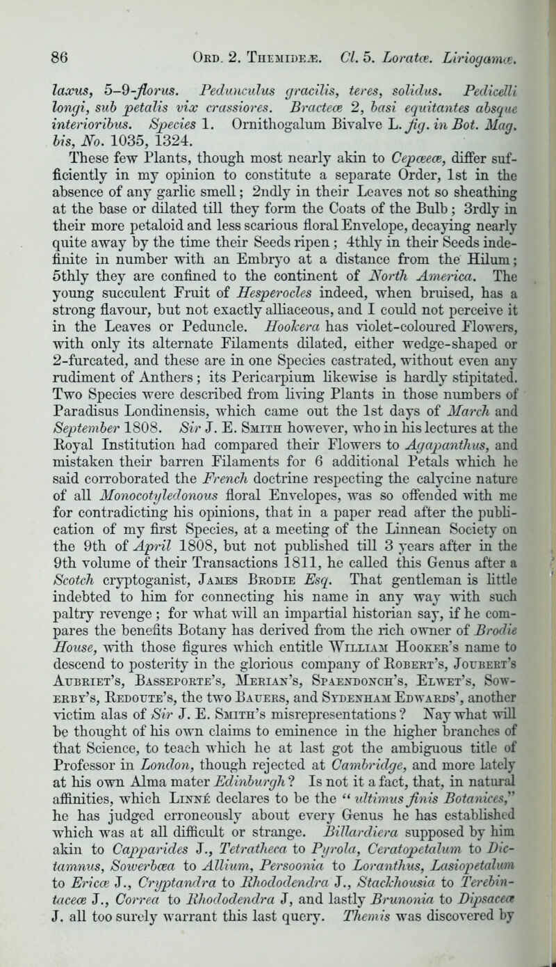 laxus, 5-9-Jlo7'us. Pedunculus gracilis, teres, soliclus. Peclicelli longi, sub petalis vix crassiores. Bractece 2, basi equitantes absque interioribus. Species 1. Ornithogalum Bivalve L. Jig.in Bot. Mag. bis, No. 1035, 1324. These few Plants, though most nearly akin to Cepceece, differ suf- ficiently in my opinion to constitute a separate Order, 1st in the absence of any garlic smell; 2ndly in their Leaves not so sheathing at the base or dilated till they form the Coats of the Bulb; 3rdly in their more petaloid and less scarious floral Envelope, decaying nearly quite away by the time their Seeds ripen; 4thly in their Seeds inde- finite in number with an Embryo at a distance from the Hilum; 5thly they are confined to the continent of North America. The young succulent Fruit of Hesperocles indeed, when bruised, has a strong flavour, but not exactly alliaceous, and I could not perceive it in the Leaves or Peduncle. HooJcera has violet-coloured Flowers, with only its alternate Filaments dilated, either wedge-shaped or 2-furcated, and these are in one Species castrated, without even any rudiment of Anthers; its Pericarpium likewise is hardly stipitated. Two Species were described from living Plants in those numbers of Paradisus Londinensis, which came out the 1st days of March and September 1808. Sir J. E. Smith however, who in his lectures at the Royal Institution had compared their Flowers to Agapanthus, and mistaken their barren Filaments for 6 additional Petals which he said corroborated the French doctrine respecting the calycine nature of all Monocotyleclonous floral Envelopes, was so offended with me for contradicting his opinions, that in a paper read after the publi- cation of my first Species, at a meeting of the Linnean Society on the 9th of April 1808, but not published till 3 years after in the 9th volume of their Transactions 1811, he called this Genus after a Scotch cryptoganist, James Brodie Esq. That gentleman is little indebted to him for connecting his name in any way with such paltry revenge ; for what will an impartial historian say, if he com- pares the benefits Botany has derived from the rich owner of Brodie House, with those figures which entitle William Hooker’s name to descend to posterity in the glorious company of Robert’s, Joubert’s Aubriet’s, Basseporte’s, Merian’s, Spaexdoxch’s, Elwet’s, Sow- erby’s, Redoute’s, the two Bauers, and Sydexham Edwards’, another victim alas of Sir J. E. Smith’s misrepresentations? Hay what will be thought of his own claims to eminence in the higher branches of that Science, to teach which he at last got the ambiguous title of Professor in London, though rejected at Cambridge, and more lately at his own Alma mater Edinburgh ? Is not it a fact, that, in natural affinities, which Lixxe declares to be the “ idtimus finis Botanices he has judged erroneously about every Genus he has established which was at all difficult or strange. Billarcliera supposed by him akin to Capparides J., Tetratheca to Pgrola, Ceratopetalum to Dic- tamnus, Sowerbcea to Allium, Persoonia to Loranthus, Lasiopetalurn to Ericce J., Cryptandra to lihododendra J., StacJchousia to Terebin- tciceoe J., Correa to lihododendra J, and lastly Brunonia to Dipsaceat J. all too surely warrant this last query. Themis was discovered by