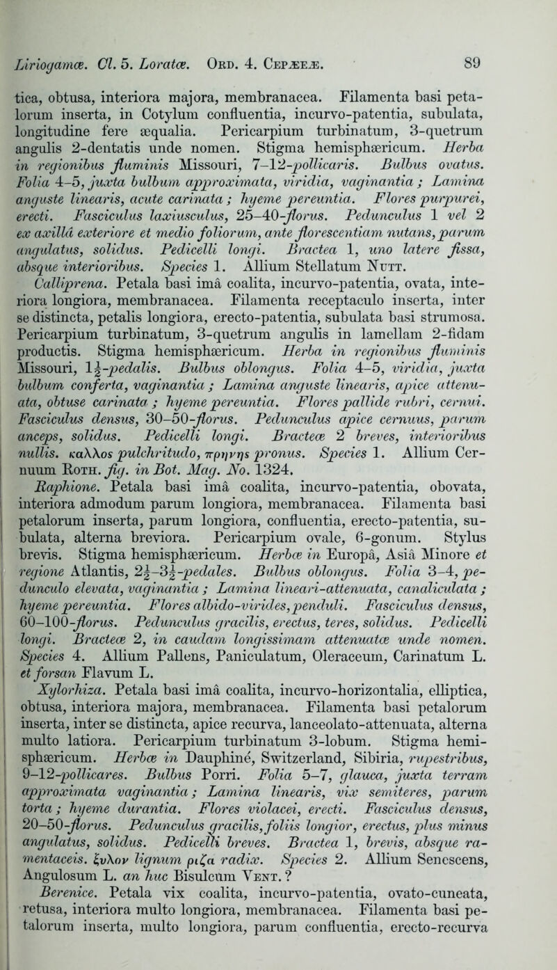 tica, obtusa, interiora majora, membranacea. Filamenta basi peta- lorum inserta, in Cotylum confluentia, incurvo-patentia, subulata, longitudine fere sequalia. Pericarpium turbinatum, 3-quetrum angulis 2-dentatis unde nomen. Stigma hemisphaericum. Herba in regionibus Jluminis Missouri, 7-12-pollicaris. Bulbus ovatus. Folia 4-5, juxta bulbum approximata, viridia, vaginantia ; Lamina anguste linearis, acute carinata ; hyeme pereuntia. Flores purpurei, erecti. Fasciculus laxiusculus, 25-40-Jlorus. Pedunculus 1 vel 2 ex axilla exteriore et medio foliorum, ante Jlorescentiam nutans,pa-rum angulatus, solidus. Pedicelli longi. Bractea 1, uno latere Jissa, absque interioribus. Species 1. Allium Stellatum Nutt. Calliprena. Petala basi ima coalita, incurvo-patentia, ovata, inte- riora longiora, membranacea. Filamenta receptaculo inserta, inter se distincta, petalis longiora, erecto-patentia, subulata basi strumosa. Pericarpium turbinatum, 3-quetrum angulis in lamellam 2-fidam productis. Stigma hemisphaericum. Herba in regionibus Jluminis Missouri, 1 \-pedalis. Bulbus oblongus. Folia 4-5, viridia, juxta bulbum conferta, vaginantia ; Lamina anguste linearis, apice attenu- ata, obtuse carinata ; hyeme pereuntia. Flores pallide rubri, cernui. Fasciculus densus, 30-50-Jlorus. Pedunculus apice cernuus, parum anceps, solidus. Pedicelli longi. Bractece 2 breves, interioribus nullis. KaWos pulcludtudo, 7rp}]rrjs pronus. Species 1. Allium Cer- nuum Roth. Jig. in Bot. Mag. No. 1324. Baphione. Petala basi ima coalita, incurvo-patentia, obovata, interiora admodum parum longiora, membranacea. Filamenta basi j petalorum inserta, parum longiora, confluentia, erecto-patentia, su- | bulata, alterna breviora. Pericarpium ovale, 6-gonum. Stylus brevis. Stigma hemisphaericum. Herbce in Europa, Asia Minore et j regione Atlantis, 2|-3\-pedales. Bulbus oblongus. Folia 3-4, pe- dunculo elevata, vaginantia ; Lamina lineari-attenuata, canaliculata ; hyeme pereuntia. Flores albido-virides,pencluli. Fasciculus densus, 60-100-Jlorus. Pedunculus gracilis, erectus, teres, solidus. Pedicelli longi. Bractece 2, in caudam longissimam attenuates unde nomen. | Species 4. Allium Pallens, Paniculatum, Oleraceum, Carinatum L. ' et forsan Flavum L. Xylorhiza. Petala basi ima coalita, incurvo-horizontalia, elliptica, obtusa, interiora majora, membranacea. Filamenta basi petalorum j inserta, inter se distincta, apice recurva, lanceolato-attenuata, alterna multo latiora. Pericarpium turbinatum 3-lobum. Stigma hemi- sphsericum. Herbce in Dauphine, Switzerland, Sibiria, rupestribus, 9-12-pollicares. Bulbus Porri. Folia 5-7, glaum, juxta terram 1 approximata vaginantia; Lamina linearis, vix semiteres, parum [ torta; hyeme clurantia. Flores violacei, erecti. Fasciculus densus, 1 20-50-Jlorus. Pedunculus aracilis,foliis longior, erectus, plus minus I angulatus, solidus. Pedicetli breves. Bractea 1, brevis, absque ra- I mentaceis. faXav lignum pi£a radix. Species 2. Allium Senescens, i Angulosum L. an hue Bisulcum Yeht. ? Berenice. Petala vix coalita, incurvo-patentia, ovato-cuneata, retusa, interiora multo longiora, membranacea. Filamenta basi pe- t talorum inserta, multo longiora, parum confluentia, erecto-recurva