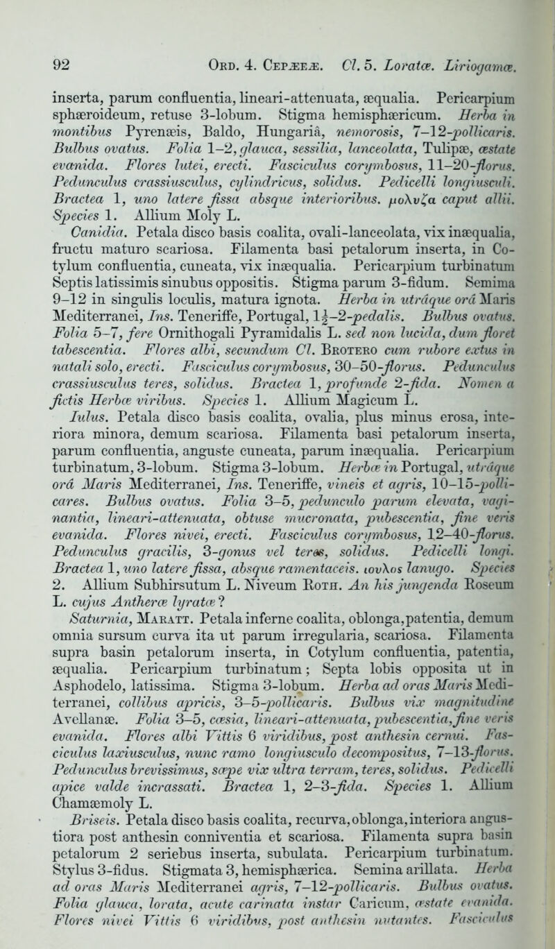 inserta, parum confluentia, lineari-attenuata, aequalia. Pericarpium sphaeroideum, retuse 3-lobum. Stigma hemisphaericum. Herba in montibus Pyrenaeis, Baldo, Hungaria, nemorosis, 7-12-pollicaris. Bulbus ovatus. Folia 1-2, glauca, sessilia, lanceolata, Tulipae, (Estate evanida. Flores lutei, erecti. Fasciculus corgmbosus, 11-20-Jlorus. Pedunculus crassiusculus, cglindricus, solidus. Pedicelli longiuscidi. Bractea 1, uno latere Jissa absque interioribus. yo\v£a caput allii. Species 1. Allium Moly L. Canidia. Petala disco basis coalita, ovali-lanceolata, vix inaequalia, fructu maturo scariosa. Pilamenta basi petalorum inserta, in Co- tylum confluentia, cuneata, vix inaequalia. Pericarpium turbinatum Septislatissimissinubusoppositis. Stigma parum 3-fidum. Semima 9-12 in singulis loculis, matura ignota. Herba in utrdque ord Maris Mediterranei, Ins. TenerifFe, Portugal, 1 \-2-pedalis. Bulbus ovatus. Folia 5-7, fere Ornithogali Pyramidalis L. sed non lucida, dum Jloret tabescentia. Flores albi, secundum Cl. Brotero cum rubore extus in ncitali solo, erecti. Fasciculus corgmbosus, 30-50-jlorus. Pedunculus crassiusculus teres, solidus. Bractea 1, prof unde 2-Jicla. Nomen a fictis Herbce viribus. Species 1. Allium Magicum L. lulus. Petala disco basis coalita, ovalia, plus minus erosa, inte- riora minora, demum scariosa. Pilamenta basi petalorum inserta, parum confluentia, anguste cuneata, parum inaequalia. Pericarpium turbinatum, 3-lobum. Stigma 3-lobum. Herbce in Portugal, utrdque ord Maris Mediterranei, Ins. TenerifFe, vineis et agris, 10-1 b-polli- cares. Bulbus ovatus. Folia 3-5, pecluncido parum elevate, vagi- nantia, lineari-attenuata, obtuse mucronata, pubescentia, fine veris evanida. Flores nivei, erecti. Fasciculus corgmbosus, 12-4:0-jlorus. Pedunculus gracilis, 3-gonus vel teres, solidus. Pedicelli longi. Bractea 1, uno latere Jissa, absque ramentaceis. iov\os lanugo. Species 2. Allium Subhirsutum L. Niveum Both. An his jungenda Roseum L. cujus Antheroe Igratce ? Saturnia, Maratt. Petala inFerne coalita, oblonga,patentia, demum omnia sursum curva ita ut parum irregularia, scariosa. Filamenta supra basin petalorum inserta, in Cotylum confluentia, patentia, aequalia. Pericarpium turbinatum; Septa lobis opposita ut in Asphodelo, latissima. Stigma 3-lobum. Herba ad ores Mans Medi- terranei, collibus apricis, 3-b-pollicaris. Bulbus vix magnitudine Avellanae. Folia 3-5, ccesia, lineari-attenuata, pubescentia,fine veris evanida. Flores albi Vittis 6 viridibus, post anthesin cemui. Fas- ciculus laxiusculus, nunc ramo longiusculo decompositus, 7-13-Jlorus. Pedunculus brevissimus, sape vix ultra terram, teres, solidus. Pedicelli apice valde incrassati. Bractea 1, 2-3-Jida. Species 1. Allium Chamaemoly L. Briseis. Petala disco basis coalita, recurva,oblonga,interiora angus- tiora post anthesin conniventia et scariosa. Pilamenta supra basin petalorum 2 seriebus inserta, subulata. Pericarpium turbinatum. Stylus 3-fidus. Stigmata 3, hemisphaerica. Semina arillata. Herba ad oras Maris Mediterranei agris, 7—12-pollicaris. Bidbus ovatus. Folia glauca, lorata, acute carinata instar Caricum, (estate evanida. Flores nivei Vittis 6 viridibus, post anthesin nutantes. Fasciculus