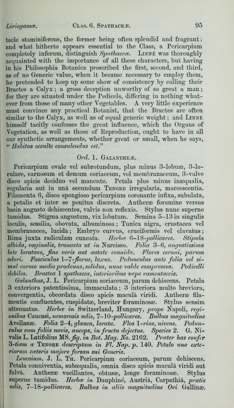 Liriogamm. tacle staminiferous, the former being often splendid and fragrant: and what hitherto appears essential to the Class, a Pericarpium completely inferum, distinguish Spathacece. Linn£ was thoroughly acquainted with the importance of all these characters, but having in his Philosophia Botanica proscribed the first, second, and third, as of no Generic value, when it became necessary to employ them, he pretended to keep up some show of consistency by calling their Bractes a Calyx; a gross deception unworthy of so great a man; for they are situated under the Pedicels, differing in nothing what- ever from those of many other Vegetables. A very little experience must convince any practical Botanist, that the Bractes are often similar to the Calyx, as well as of equal generic weight; and himself tacitly confesses the great influence, which the Organs of Vegetation, as well as those of Reproduction, ought to have in all our synthetic arrangements, whether great or small, when he says, “ Habitus occulte consulenclus est.” Ord. 1. Galanthejs. Pericarpium ovale vel subrotundum, plus minus 3-lobum, 3-lo- culare, carnosum et demum coriaceum, vel membranaceum, 3-valve I disco apicis deciduo vel manente. Petala plus minus inaequalia, : regularia aut in una secundum Tenore irregularia, marcescentia. j Filamenta 6, disco spongioso pericarpium coronante infixa, subulata, j a petalis et inter se penitus discreta. Antherae foramine versus basin angusto dehiscentes, valvis non reflexis. Stylus nunc superne ! tumidus. Stigma angustum, vix lobatum. Semina 5-13 in singulis | loculis, sessilia, obovata, albuminosa; Tunica nigra, Crustacea vel j membranacea, lucida; Embryo curvus, cruciformis vel clavatus; i Rima juxta radiculam cuneata. Herboe 6-18-pollicares. Stipula albida, vaginalis, truncata ut in Narcisso. Folia 3-6, angustissima late loratave, fine veris aut cestate evanida. Flores cernui, parum odori. Fasciculus 1-7-fiorus, laxus. Pedunculus ante folia vel si- mul eorum medio prodeuns, solidus, nunc valde compressus. Pedicelli debiles. Bractea 1 spathacea, interioribus saepe ramentaceis. Galanthus, J. L. Pericarpium coriaceum, parum dehiscens. Petala I 3 exteriora patentissima, immaculata; 3 interiora multo breviora, convergentia, obcordata disco apicis macula viridi. Antherae fila- mentis confluentes, cuspidatae, breviter foraminosae. Stylus sensim attenuatus. Herboe in Switzerland, Hungary, prope Napoli, regi- onibus Caucasi, nemorosis udis, 7—10-pollicares. Bulbus magnitudine Avellanae. Folia 2-4, glauca, lorata. Flos 1-rius, niveus. Pedun- culus cum foliis novis, anceps, in fructu dejectus. Species 2. G. Ni- valis L. Latifolius MS. fig. in Bot. Mag. No. 2162. Procter has confer 3-tiam a Tenore descriptam in FI. Nap. p. 140. Petalo uno exte- i riorum cceteris majore forsan sui Generis. Leucoium. J. L. Th. Pericarpium coriaceum, parum dehiscens. Petala conniventia, subaequalia, omnia disco apicis macula viridi aut fulva. Antherae vacillantes, obtusae, longe foraminosae. Stylus superne tumidus. Herboe in Dauphine, Austria, Carpathia, pratis udis, 7-18-pollicares. Bulbus in aliis magnitudine Ovi Gallinae.